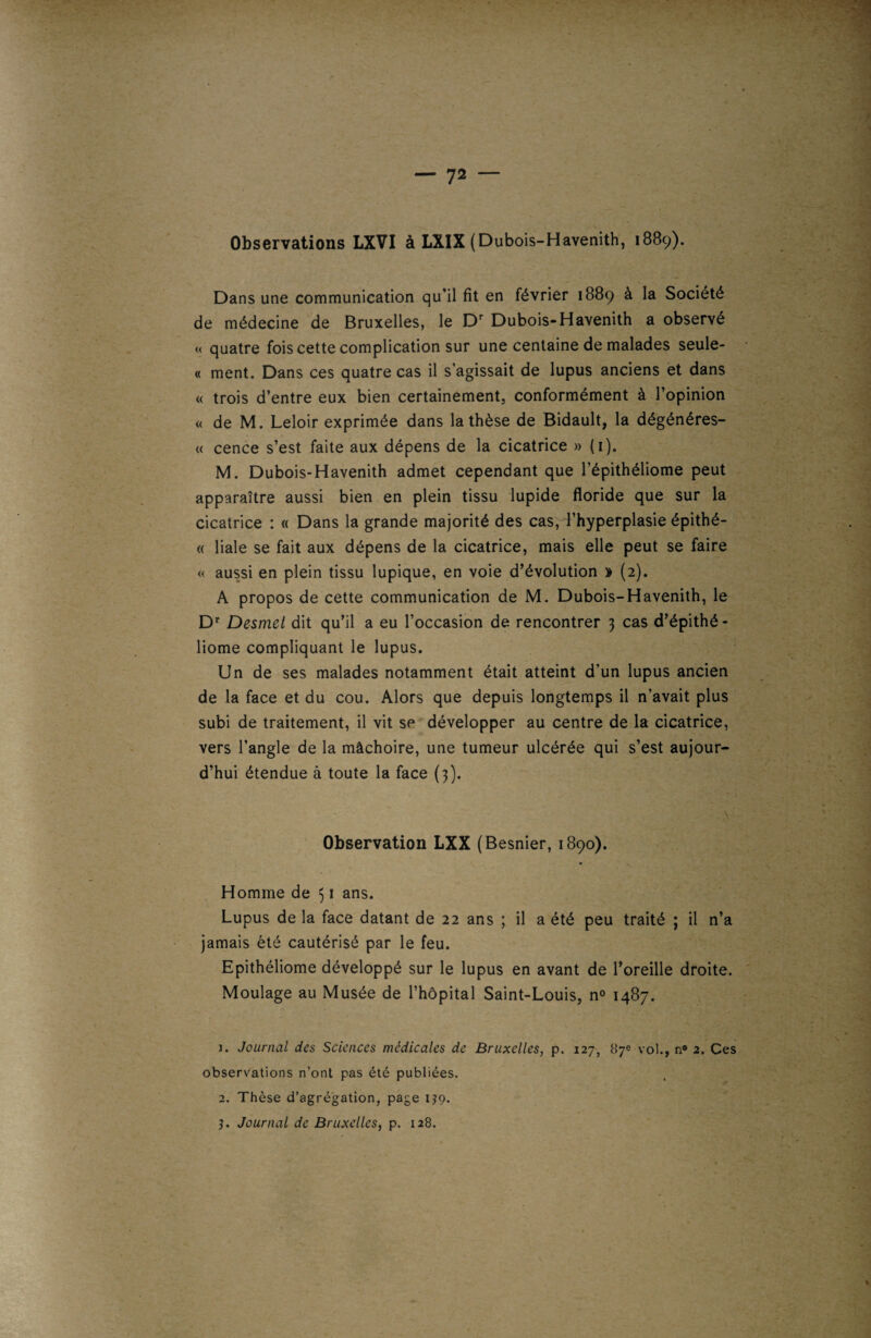 Observations LXVI à LXIX (Dubois-Havenith, 1889). Dans une communication qu’il fit en février 1889 à la Société de médecine de Bruxelles, le Dr Dubois-Havenith a observé « quatre fois cette complication sur une centaine de malades seule- « ment. Dans ces quatre cas il s’agissait de lupus anciens et dans « trois d’entre eux bien certainement, conformément à l’opinion « de M. Leloir exprimée dans la thèse de Bidault, la dégénéres- « cence s’est faite aux dépens de la cicatrice » (1). M. Dubois-Havenith admet cependant que l’épithéliome peut apparaître aussi bien en plein tissu lupide floride que sur la cicatrice : « Dans la grande majorité des cas, d’hyperplasie épithé- « liale se fait aux dépens de la cicatrice, mais elle peut se faire « aussi en plein tissu lupique, en voie d’évolution » (2). A propos de cette communication de M. Dubois-Havenith, le Dr Desmet dit qu’il a eu l’occasion de rencontrer 3 cas d’épithé- liome compliquant le lupus. Un de ses malades notamment était atteint d’un lupus ancien de la face et du cou. Alors que depuis longtemps il n’avait plus subi de traitement, il vit se développer au centre de la cicatrice, vers l’angle de la mâchoire, une tumeur ulcérée qui s’est aujour¬ d’hui étendue à toute la face (3). Observation LXX (Besnier, 1890). Homme de 51 ans. Lupus de la face datant de 22 ans ; il a été peu traité ; il n’a jamais été cautérisé par le feu. Epithéliome développé sur le lupus en avant de l’oreille droite. Moulage au Musée de l’hôpital Saint-Louis, n° 1487. J. Journal des Sciences médicales de Bruxelles, p. 127, 87e vol., n° 2. Ces observations n’ont pas été publiées. 2. Thèse d’agrégation, page IJ9. 5. Journal de Bruxelles, p. 128.