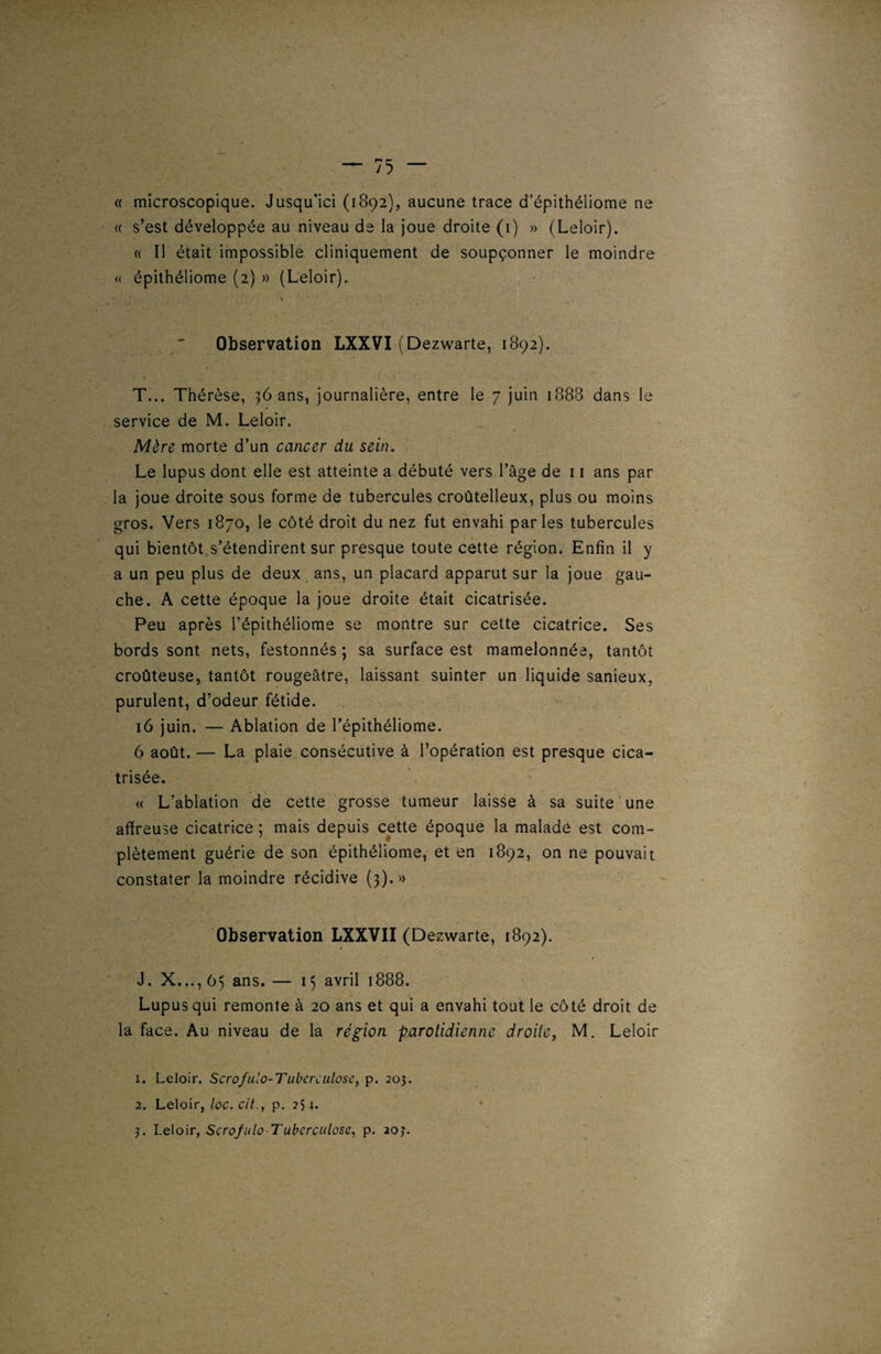 « s’est développée au niveau de la joue droite (1) » (Leloir). « Il était impossible cliniquement de soupçonner le moindre « épithéliome (2) » (Leloir). Observation LXXVI (Dezwarte, 1892). T... Thérèse, 36 ans, journalière, entre le 7 juin 1888 dans le service de M. Leloir. Mère morte d’un cancer du sein. Le lupus dont elle est atteinte a débuté vers l’âge de 11 ans par la joue droite sous forme de tubercules croûtelleux, plus ou moins gros. Vers 1870, le côté droit du nez fut envahi parles tubercules qui bientôt s’étendirent sur presque toute cette région. Enfin il y a un peu plus de deux ans, un placard apparut sur la joue gau¬ che. A cette époque la joue droite était cicatrisée. Peu après l’épithéliome se montre sur cette cicatrice. Ses bords sont nets, festonnés ; sa surface est mamelonnée, tantôt croûteuse, tantôt rougeâtre, laissant suinter un liquide sanieux, purulent, d’odeur fétide. 16 juin. — Ablation de l’épithéliome. 6 août. — La plaie consécutive à l’opération est presque cica¬ trisée. « L’ablation de cette grosse tumeur laisse à sa suite une affreuse cicatrice ; mais depuis cette époque la malade est com¬ plètement guérie de son épithéliome, et en 1892, on ne pouvait constater la moindre récidive (3).» Observation LXXVII (D ezwarte, 1892). J. X..., 65 ans. — 15 avril 1888. Lupus qui remonte à 20 ans et qui a envahi tout le côté droit de la face. Au niveau de la région parotidienne droite, M. Leloir 1. Leloir. Scrofulo-Tuberculose, p. 203. 2. Leloir, loc.cit., p. 254. 3. Leloir, Scrofule Tuberculose, p. 203.