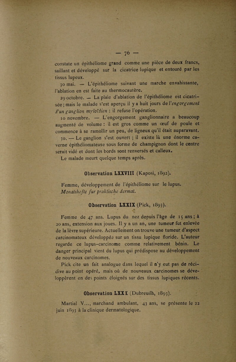 constate un épithéliome grand comme une pièce de deux francs, saillant et développé sur la cicatrice lupique et entouré par les tissus lupeux. 30 mai. — L’épithéliome suivant une marche envahissante, l’ablation en est faite au thermocautère. 29 octobre. — La plaie d’ablation de l’épithéliome est cicatri¬ sée ; mais le malade s’est aperçu il y a huit jours de Y engorgement d'un ganglion myloïdien : il refuse l’opération. 10 novembre. — L'engorgement ganglionnaire a beaucoup augmenté de volume : il est gros comme un œuf de poule et commence à se ramollir un peu, de ligneux qu’il était auparavant. 30. — Le ganglion s’est ouvert ; il existe là une énorme ca¬ verne épithéliomateuse sous forme de champignon dont le centre serait vidé et dont les bords sont renversés et calleux. Le malade meurt quelque temps après. Observation LXXVIII (Kaposi, 1892). Femme, développement de l’épithéliome sur le lupus. Monatshefte fur praktische dermat. Observation LXXIX (Pick, 1893). Femme de 47 ans. Lupus du nez depuis l’âge de 15 ans ; à 20 ans, extension aux joues. Il y a un an, une tumeur fut enlevée de la lèvre supérieure. Actuellement on trouve une tumeur d’aspect carcinomateux développée sur un tissu lupique floride. L’auteur regarde ce lupus-carcinome comme relativement bénin. Le danger principal vient du lupus qui prédispose au développement de nouveaux carcinomes. Pick cite un fait analogue dans lequel il n’y eut pas de réci¬ dive au point opéré, mais où de nouveaux carcinomes se déve¬ loppèrent en des points éloignés sur des tissus lupiques récents. Observation LXX& (Dubreuilh, 1893). Martial V..., marchand ambulant, 43 ans, se présente le 22