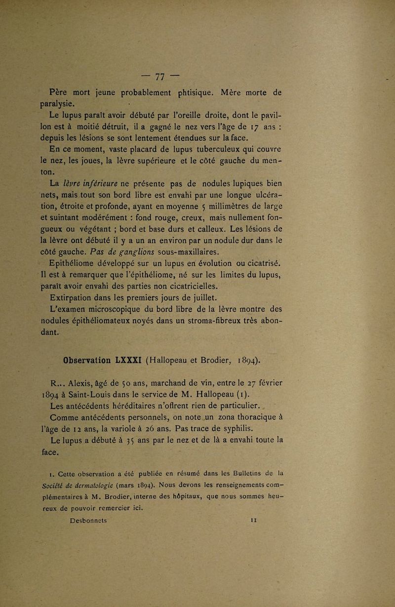 Père mort jeune probablement phtisique. Mère morte de paralysie. Le lupus paraît avoir débuté par l’oreille droite, dont le pavil¬ lon est à moitié détruit, il a gagné le nez vers l’âge de 17 ans : depuis les lésions se sont lentement étendues sur la face. En ce moment, vaste placard de lupus tuberculeux qui couvre le nez, les joues, la lèvre supérieure et le côté gauche du men¬ ton. La lèvre inférieure ne présente pas de nodules lupiques bien nets, mais tout son bord libre est envahi par une longue ulcéra¬ tion, étroite et profonde, ayant en moyenne $ millimètres de large et suintant modérément : fond rouge, creux, mais nullement fon¬ gueux ou végétant ; bord et base durs et calleux. Les lésions de la lèvre ont débuté il y a un an environ par un nodule dur dans le côté gauche. Pas de ganglions sous-maxillaires. Epithéliome développé sur un lupus en évolution ou cicatrisé. Il est à remarquer que l’épithéliome, né sur les limites du lupus, paraît avoir envahi des parties non cicatricielles. Extirpation dans les premiers jours de juillet. L’examen microscopique du bord libre de la lèvre montre des nodules épithéliomateux noyés dans un stroma-fibreux très abon¬ dant. Observation LXXXI (Hallopeau et Brodier, 1894). R... Alexis, âgé de 50 ans, marchand de vin, entre le 27 février 1894 à Saint-Louis dans le service de M. Hallopeau (1). Les antécédents héréditaires n’oflrent rien de particulier. Comme antécédents personnels, on note un zona thoracique à l’âge de 12 ans, la variole à 26 ans. Pas trace de syphilis. Le lupus a débuté à 33 ans par le nez et de là a envahi toute la face. 1. Cette observation a été publiée en résumé dans les Bulletins de la Société de dermatologie (mars 1894). Nous devons les renseignements com¬ plémentaires à M. Brodier, interne des hôpitaux, que nous sommes heu¬ reux de pouvoir remercier ici. Desbonnets 11