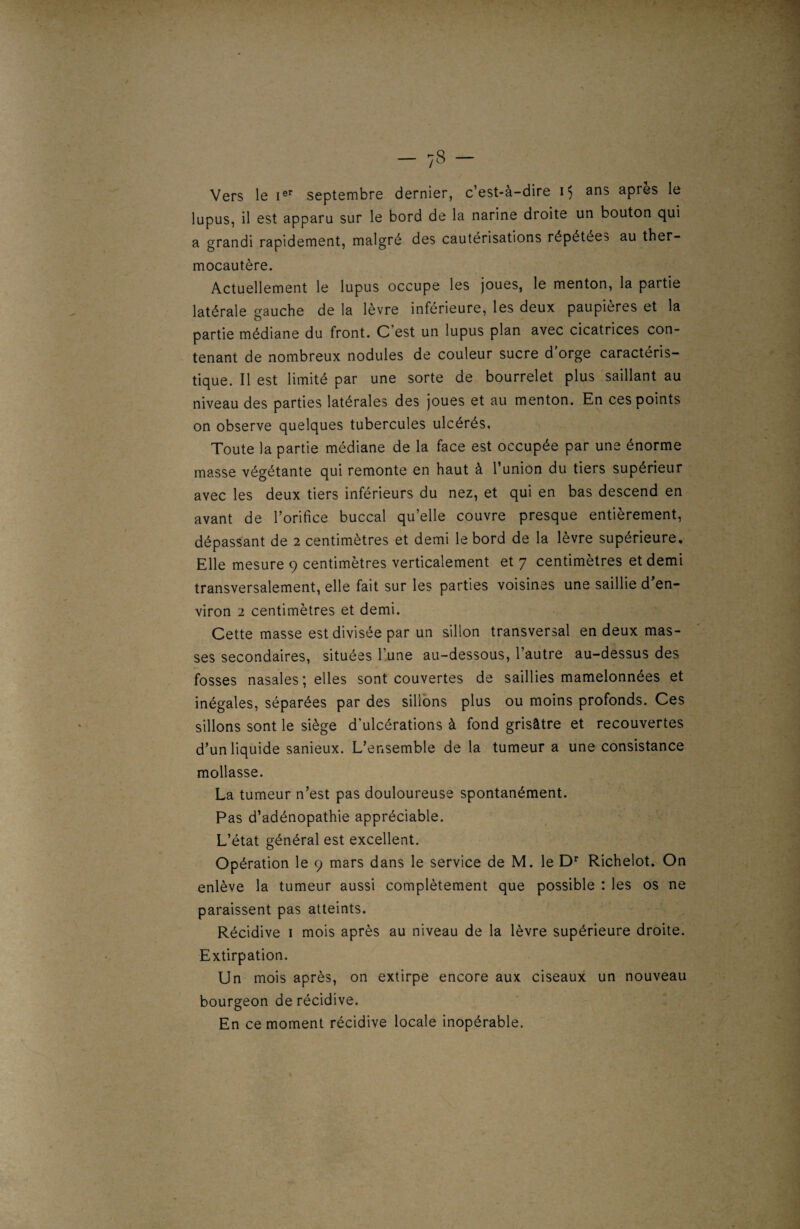 Vers le Ier septembre dernier, c’est-à-dire i$ ans après le lupus, il est apparu sur le bord de la narine droite un bouton qui a grandi rapidement, malgré des cautérisations répétées au ther¬ mocautère. Actuellement le lupus occupe les joues, le menton, la partie latérale gauche de la lèvre inférieure, les deux paupières et la partie médiane du front. C’est un lupus plan avec cicatrices con¬ tenant de nombreux nodules de couleur sucre d’orge caractéris¬ tique. Il est limité par une sorte de bourrelet plus saillant au niveau des parties latérales des joues et au menton. En ces points on observe quelques tubercules ulcérés. Toute la partie médiane de la face est occupée par une énorme masse végétante qui remonte en haut à l’union du tiers supérieur avec les deux tiers inférieurs du nez, et qui en bas descend en avant de l’orifice buccal qu’elle couvre presque entièrement, dépassant de 2 centimètres et demi le bord de la lèvre supérieure. Elle mesure 9 centimètres verticalement et 7 centimètres et demi transversalement, elle fait sur les parties voisines une saillie d’en¬ viron 2 centimètres et demi. Cette masse est divisée par un sillon transversal en deux mas¬ ses secondaires, situées l’une au-dessous, l’autre au-dessus des fosses nasales; elles sont couvertes de saillies mamelonnées et inégales, séparées par des sillons plus ou moins profonds. Ces sillons sont le siège d’ulcérations à fond grisâtre et recouvertes d’un liquide sanieux. L’ensemble de la tumeur a une consistance mollasse. La tumeur n’est pas douloureuse spontanément. Pas d’adénopathie appréciable. L’état général est excellent. Opération le 9 mars dans le service de M. le Dr Richelot. On enlève la tumeur aussi complètement que possible : les os ne paraissent pas atteints. Récidive 1 mois après au niveau de la lèvre supérieure droite. Extirpation. Un mois après, on extirpe encore aux ciseaux un nouveau bourgeon de récidive. En ce moment récidive locale inopérable.