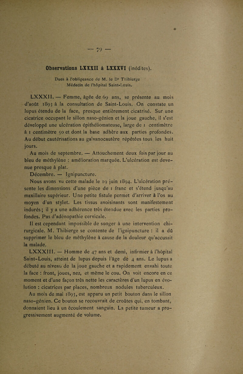 Observations LXXXII à LXXXVI (inédites). Dues à l’obligeance de M. le Dr Thibierge Médecin de l’hôpital Saint-Louis. v ' ' ' * ’ * LXXXII.— Femme, âgée de 69 ans, se présente au mois d’août 1893 à la consultation de Saint-Louis. On constate un lupus étendu de la face, presque entièrement cicatrisé. Sur une cicatrice occupant le sillon naso-génien et la joue gauche, il s’est développé une ulcération épithéliomateuse, large de 1 centimètre à 1 centimètre 50 et dont la base adhère aux parties profondes. Au début cautérisations au galvanocautère répétées tous les huit jours. Au mois de septembre. — Attouchement deux fois par jour au bleu de méthylène : amélioration marquée. L’ulcération est deve¬ nue presque à plat. Décembre. — Ignipuncture. Nous avons vu cette malade le 19 juin 1894. L’ulcération pré¬ sente les dimensions d’une pièce de 1 franc et s’étend jusqu’au maxillaire supérieur. Une petite fistule permet d’arriver à l’os au moyen d’un stylet. Les tissus avoisinants sont manifestement indurés; il y a une adhérence très étendue avec les parties pro¬ fondes. Pas d’adénopathie cervicale. Il est cependant impossible de songer à une intervention chi¬ rurgicale. M. Thibierge se contente de l’ignipuncture : il a dû supprimer le bleu de méthylène à cause de la douleur qu’accusait la malade. LXXXIII. — Homme de 47 ans et demi, infirmier à l’hôpital Saint-Louis, atteint de lupus depuis l’âge de 4 ans. Le lupus a débuté au niveau de la joue gauche et a rapidement envahi toute la face : front, joues, nez, et même le cou. On voit encore en ce moment et d’une façon très nette les caractères d’un lupus en évo¬ lution : cicatrices par places, nombreux nodules tuberculeux. Au mois de mai 1893, est apparu un petit bouton dans le sillon naso-génien. Ce bouton se recouvrait de croûtes qui, en tombant, donnaient lieu à un écoulement sanguin. La petite tumeur a pro¬ gressivement augmenté de volume.