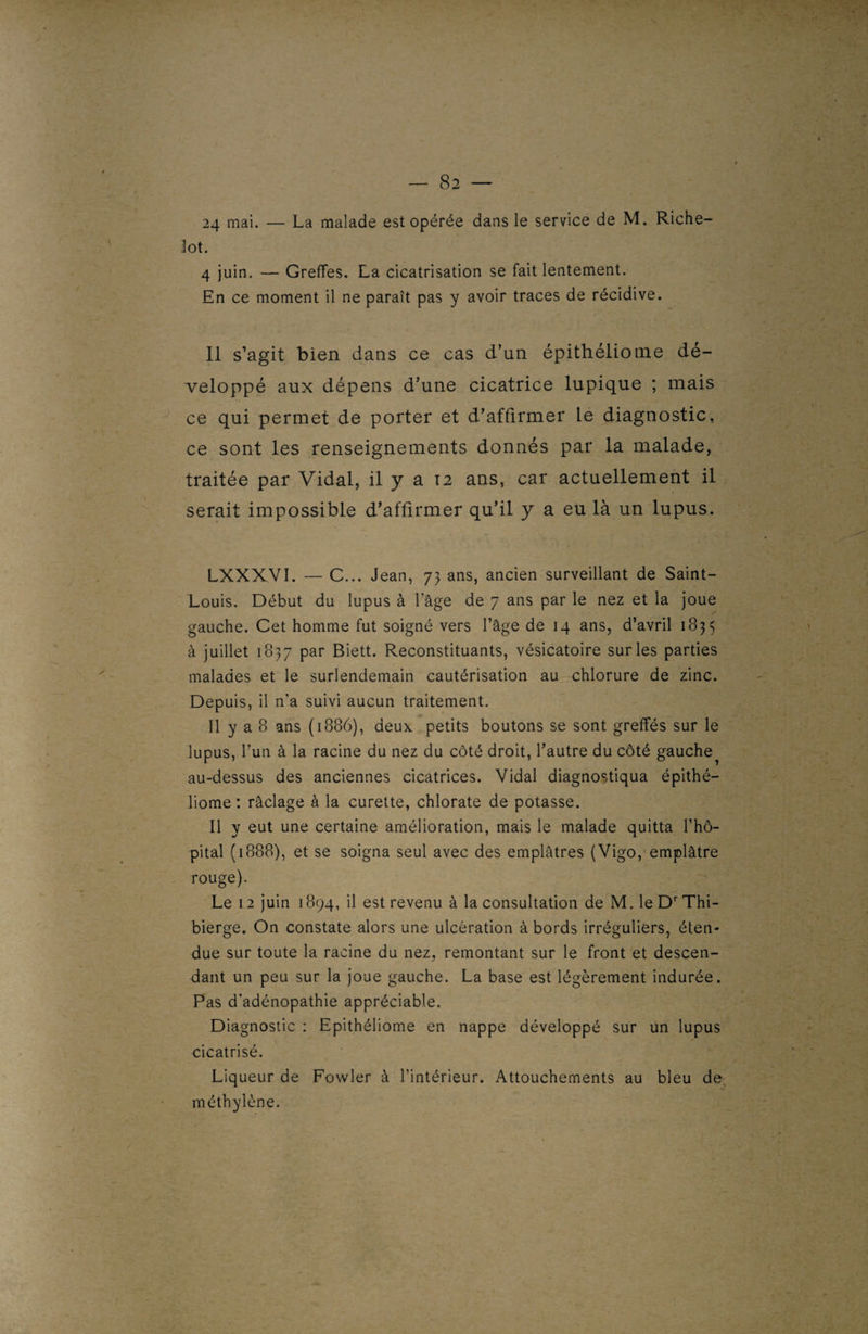 24 mai. — La malade est opérée dans le service de M. Riche- lot. 4 juin. — Greffes. La cicatrisation se fait lentement. En ce moment il ne paraît pas y avoir traces de récidive. Il s’agit bien dans ce cas d’un épithéliome dé¬ veloppé aux dépens d’une cicatrice lupique ; mais ce qui permet de porter et d’affirmer le diagnostic, ce sont les renseignements donnés par la malade, traitée par Vidal, il y a 12 ans, car actuellement il serait impossible d’affirmer qu’il y a eu là un lupus. LXXXVI. — C... Jean, 73 ans, ancien surveillant de Saint- Louis. Début du lupus à l’âge de 7 ans par le nez et la joue gauche. Cet homme fut soigné vers l’âge de 14 ans, d’avril 1835 à juillet 1837 par Biett. Reconstituants, vésicatoire sur les parties malades et le surlendemain cautérisation au chlorure de zinc. Depuis, il n’a suivi aucun traitement. Il y a 8 ans (1886), deux petits boutons se sont greffés sur le lupus, l’un à la racine du nez du côté droit, l’autre du côté gauche au-dessus des anciennes cicatrices. Vidal diagnostiqua épithé¬ liome : râclage à la curette, chlorate de potasse. Il y eut une certaine amélioration, mais le malade quitta l’hô¬ pital (1888), et se soigna seul avec des emplâtres (Vigo, emplâtre rouge). Le 12 juin 1894, il est revenu à la consultation de M. leDrThi- bierge. On constate alors une ulcération à bords irréguliers, éten¬ due sur toute la racine du nez, remontant sur le front et descen¬ dant un peu sur la joue gauche. La base est légèrement indurée. Pas d’adénopathie appréciable. Diagnostic : Epithéliome en nappe développé sur un lupus cicatrisé. Liqueur de Fowler à l’intérieur. Attouchements au bleu de méthylène.