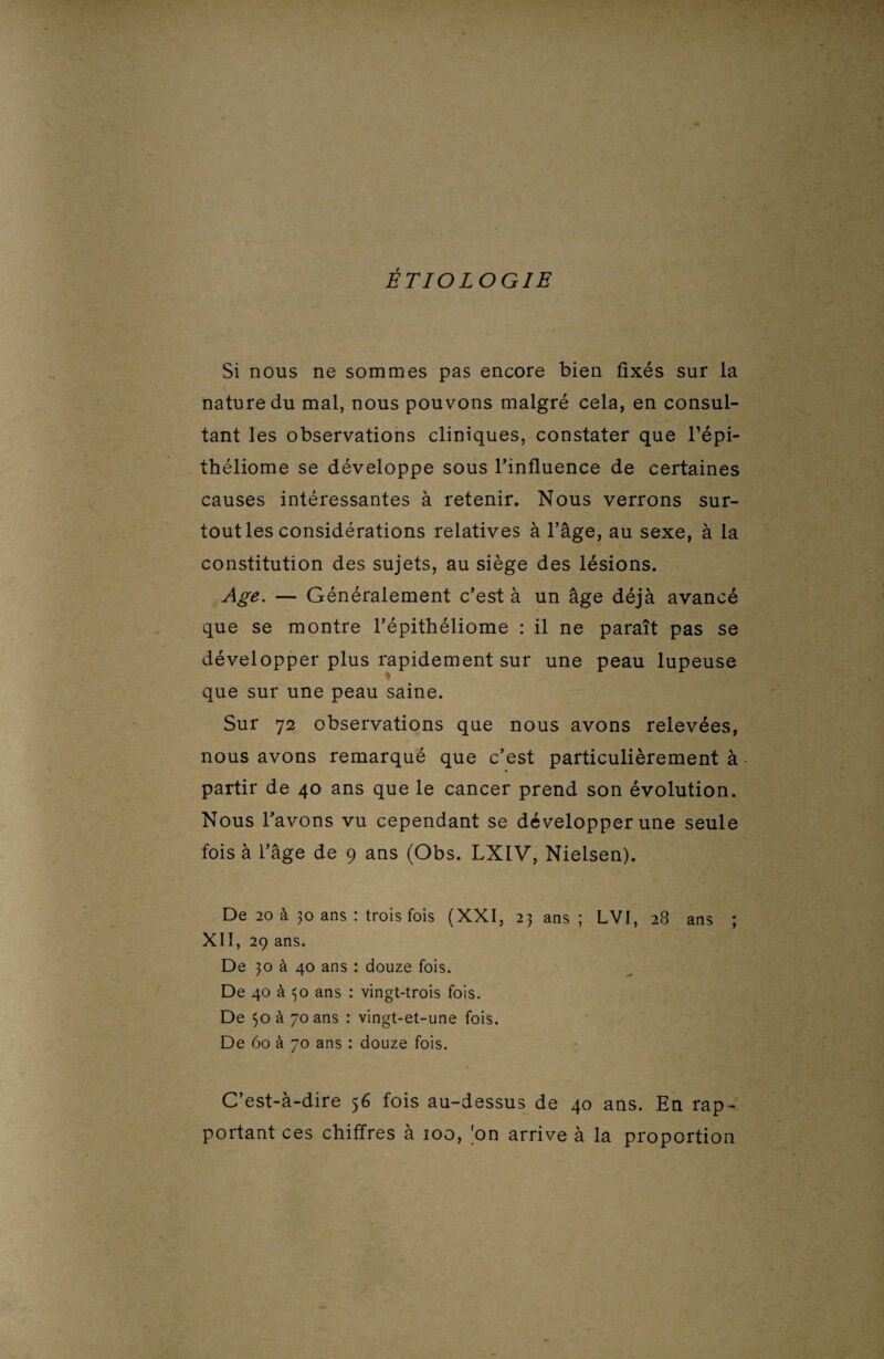ÉTIOLOGIE Si nous ne sommes pas encore bien fixés sur la nature du mal, nous pouvons malgré cela, en consul¬ tant les observations cliniques, constater que l’épi- théliome se développe sous l’influence de certaines causes intéressantes à retenir. Nous verrons sur¬ tout les considérations relatives à l’âge, au sexe, à la constitution des sujets, au siège des lésions. Age.— Généralement c’est à un âge déjà avancé que se montre l’épithéliome : il ne paraît pas se développer plus rapidement sur une peau lupeuse % que sur une peau saine. Sur 72 observations que nous avons relevées, nous avons remarqué que c’est particulièrement à partir de 40 ans que le cancer prend son évolution. Nous l’avons vu cependant se développer une seule fois à l’âge de 9 ans (Obs. LXIV, Nielsen). De 20 à 30 ans : trois fois (XXI, 23 ans; LVI, 28 ans ; XII, 29 ans. De 30 à 40 ans : douze fois. De 40 à 30 ans : vingt-trois fois. De 30 à 70 ans : vingt-et-une fois. De 60 à 70 ans : douze fois. C’est-à-dire 56 fois au-dessus de 40 ans. En rap ¬ portant ces chiffres à 100, 'on arrive à la proportion