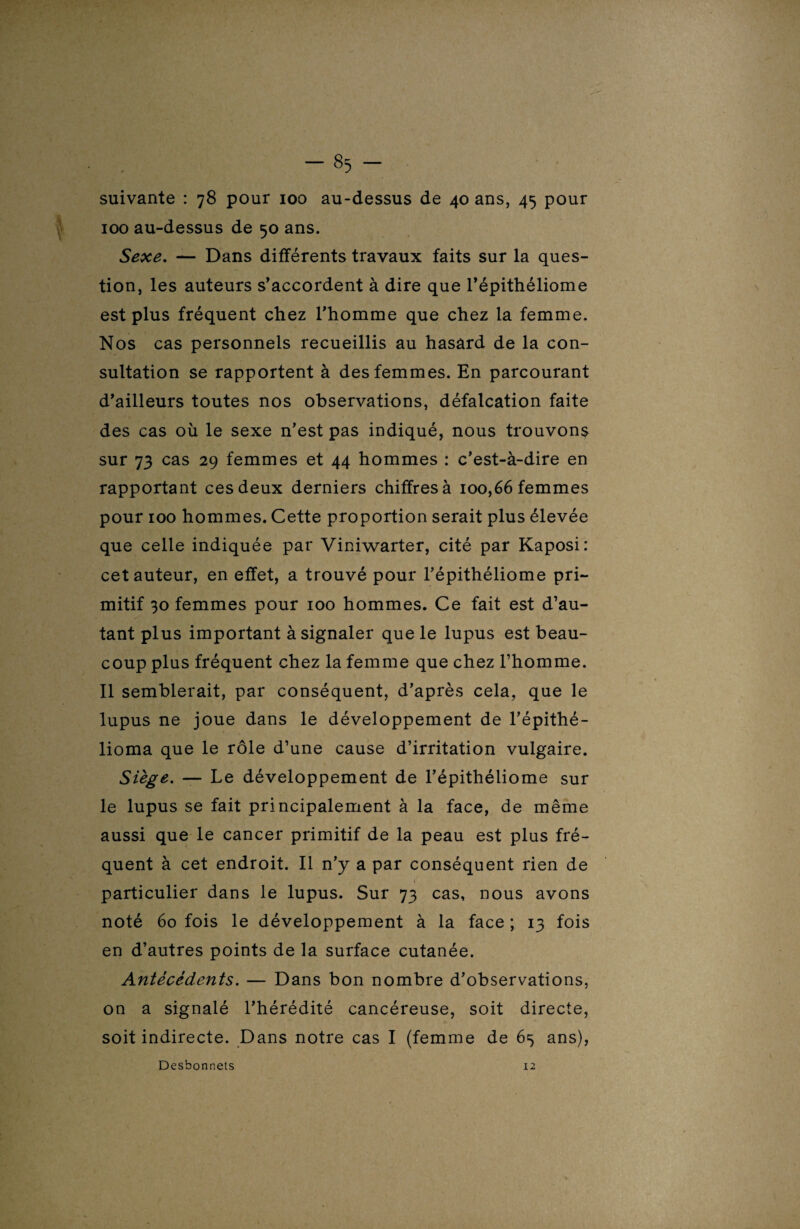 suivante : 78 pour 100 au-dessus de 40 ans, 45 pour 100 au-dessus de 50 ans. Sexe. — Dans différents travaux faits sur la ques¬ tion, les auteurs s’accordent à dire que l’épithéliome est plus fréquent chez l’homme que chez la femme. Nos cas personnels recueillis au hasard de la con¬ sultation se rapportent à des femmes. En parcourant d’ailleurs toutes nos observations, défalcation faite des cas où le sexe n’est pas indiqué, nous trouvons sur 73 cas 29 femmes et 44 hommes : c’est-à-dire en rapportant ces deux derniers chiffres à 100,66 femmes pour 100 hommes. Cette proportion serait plus élevée que celle indiquée par Viniwarter, cité par Kaposi: cet auteur, en effet, a trouvé pour l’épithéliome pri¬ mitif 30 femmes pour 100 hommes. Ce fait est d’au¬ tant plus important à signaler que le lupus est beau¬ coup plus fréquent chez la femme que chez l’homme. Il semblerait, par conséquent, d’après cela, que le lupus ne joue dans le développement de l’épithé- lioma que le rôle d’une cause d’irritation vulgaire. Siège. — Le développement de l’épithéliome sur le lupus se fait principalement à la face, de même aussi que le cancer primitif de la peau est plus fré¬ quent à cet endroit. Il n’y a par conséquent rien de 1 particulier dans le lupus. Sur 73 cas, nous avons noté 60 fois le développement à la face ; 13 fois en d’autres points de la surface cutanée. Antécédents. — Dans bon nombre d’observations, on a signalé l’hérédité cancéreuse, soit directe, soit indirecte. Dans notre cas I (femme de 63 ans), Desbonnets 12