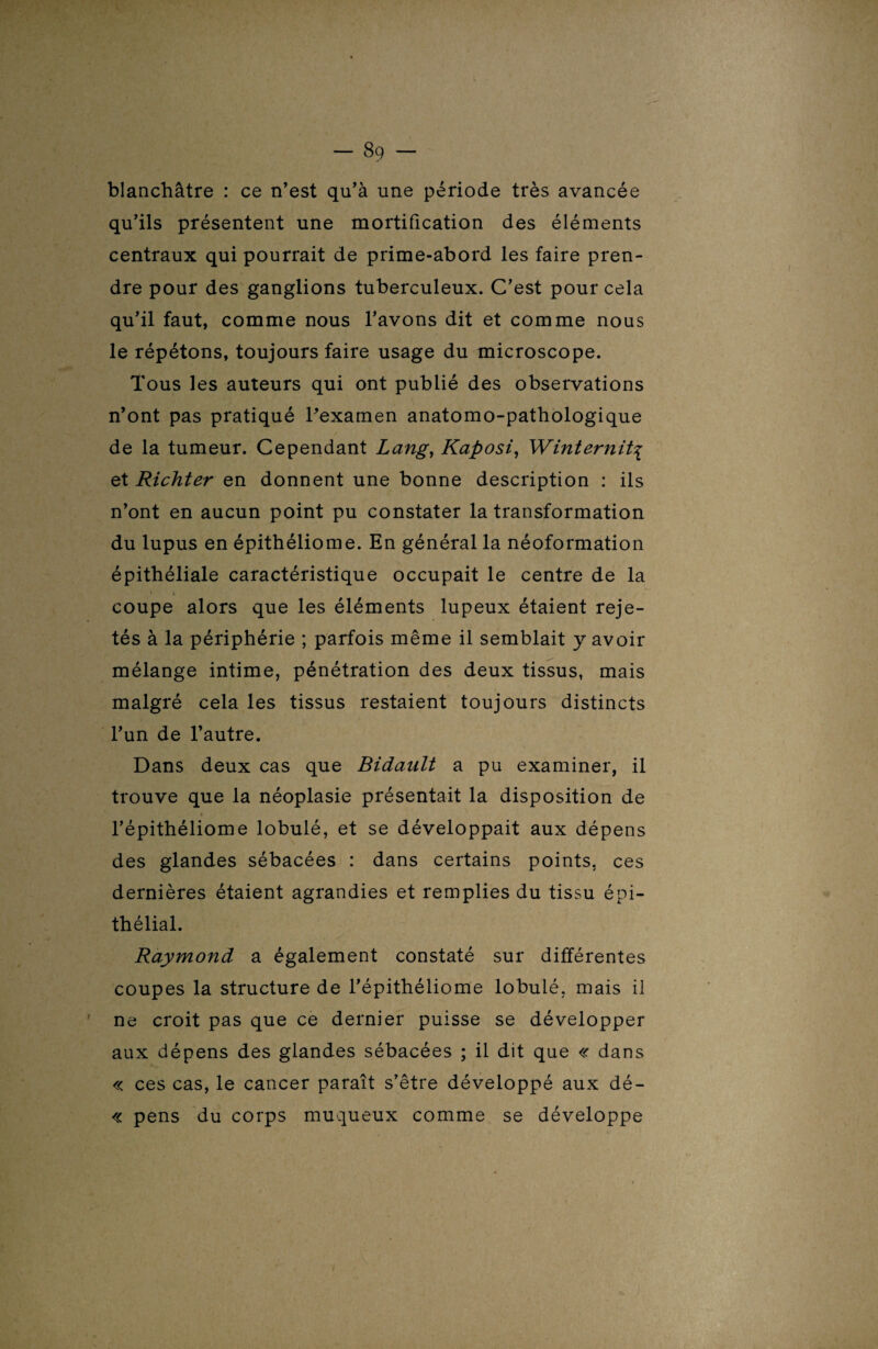 blanchâtre : ce n’est qu’à une période très avancée qu’ils présentent une mortification des éléments centraux qui pourrait de prime-abord les faire pren¬ dre pour des ganglions tuberculeux. C’est pour cela qu’il faut, comme nous l’avons dit et comme nous le répétons, toujours faire usage du microscope. Tous les auteurs qui ont publié des observations n’ont pas pratiqué l’examen anatomo-pathologique de la tumeur. Cependant Lang, Kaposi, Winternit\ et Richter en donnent une bonne description : ils n’ont en aucun point pu constater la transformation du lupus en épithéliome. En général la néoformation épithéliale caractéristique occupait le centre de la coupe alors que les éléments lupeux étaient reje¬ tés à la périphérie ; parfois même il semblait y avoir mélange intime, pénétration des deux tissus, mais malgré cela les tissus restaient toujours distincts l’un de l’autre. Dans deux cas que Bidault a pu examiner, il trouve que la néoplasie présentait la disposition de l’épithéliome lobule, et se développait aux dépens des glandes sébacées : dans certains points, ces dernières étaient agrandies et remplies du tissu épi¬ thélial. Raymond a également constaté sur différentes coupes la structure de l’épithéliome lobule, mais il ne croit pas que ce dernier puisse se développer aux dépens des glandes sébacées ; il dit que « dans « ces cas, le cancer paraît s’être développé aux dé- « pens du corps muqueux comme se développe