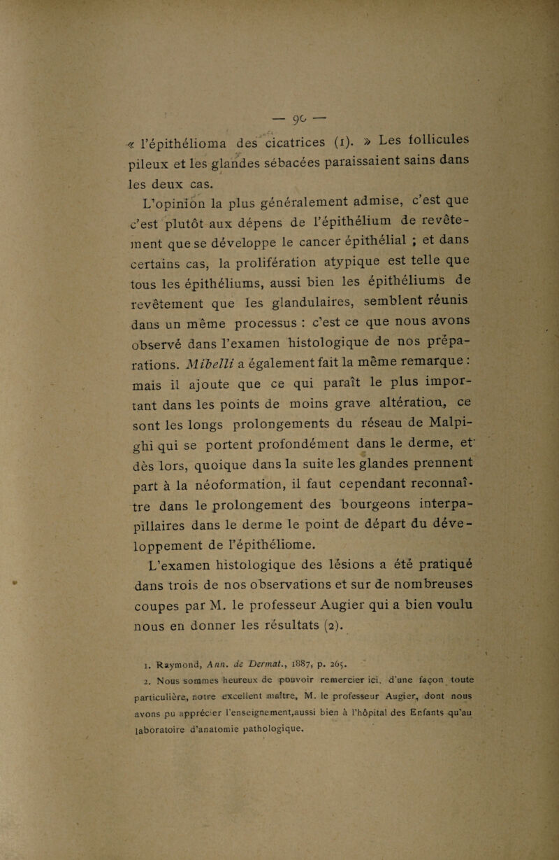 — 9^ — « l’épithélioma des cicatrices (i). » Les follicules pileux et les glandes sébacées paraissaient sains dans les deux cas. L’opinion la plus généralement admise, c est que c’est plutôt aux dépens de l’épithélium de revête¬ ment que se développe le cancer epithélial \ et dans certains cas, la prolifération atypique est telle que tous les épithéliums, aussi bien les épithéliums de revêtement que les glandulaires, semblent réunis dans un même processus : c’est ce que nous avons observé dans l’examen histologique de nos prépa¬ rations. Miljelli a également fait la meme remarque . mais il ajoute que ce qui parait le plus impor¬ tant dans les points de moins grave altération, ce sont les longs prolongements du réseau de Malpi- ghi qui se portent profondément dans le derme, et' dès lors, quoique dans la suite les glandes prennent part à la néoformation, il faut cependant reconnaî¬ tre dans le prolongement des bourgeons interpa¬ pillaires dans le derme le point de départ du déve¬ loppement de l’épithéliome. L’examen histologique des lésions a été pratiqué dans trois de nos observations et sur de nombreuses coupes par M. le professeur Augier qui a bien voulu nous en donner les résultats (2). 1. Raymond, Ann. de Dermat., 1887, p. 265. 2. Nous sommes heureux de pouvoir remercier ici. d’une façon toute particulière, notre excellent maître, M. le professeur Augier, dont nous avons pu apprécier l’enseignement,aussi bien à l’hôpital des Enfants qu’au laboratoire d’anatomie pathologique.
