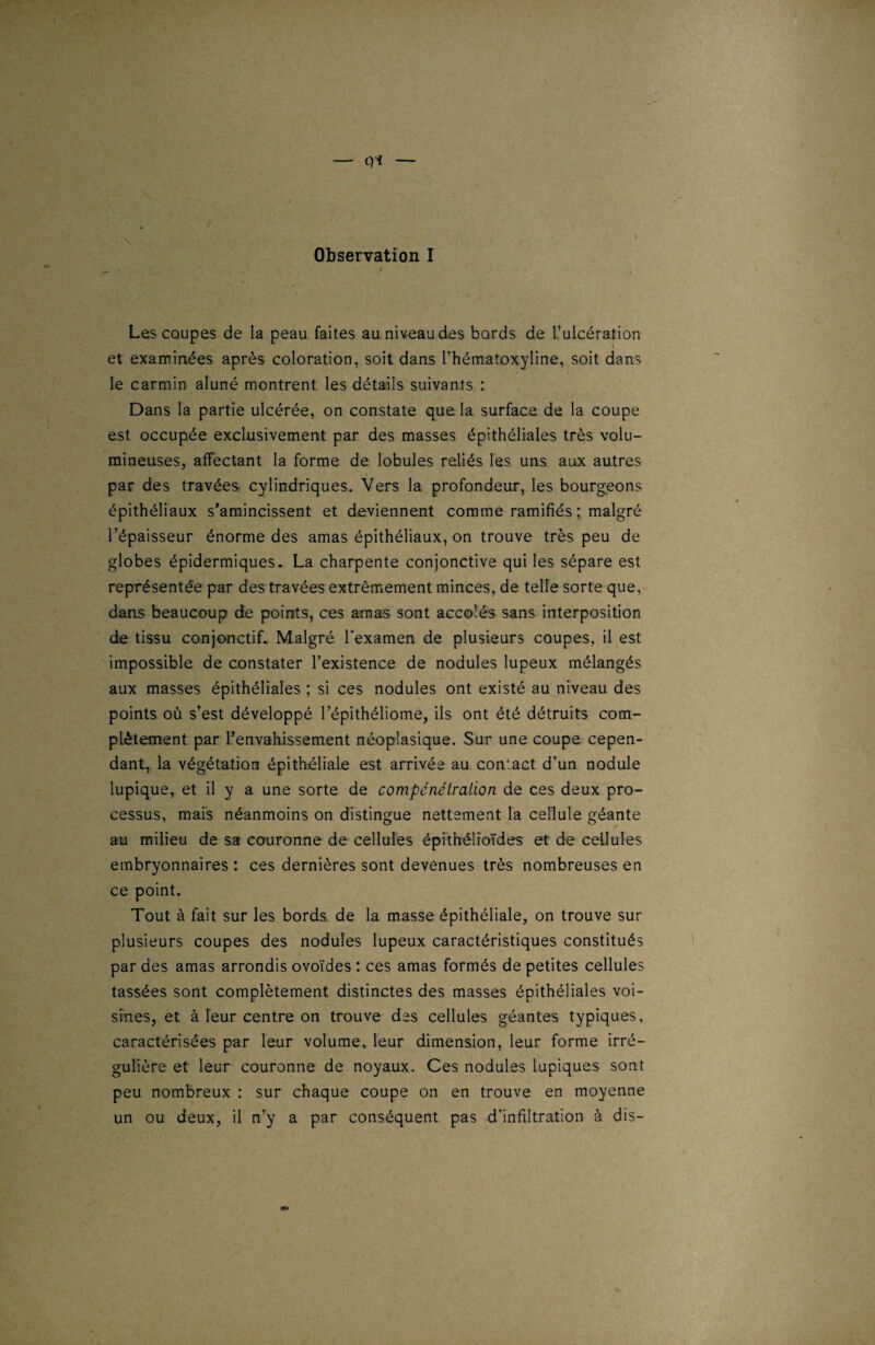 — q i — Observation I i Les coupes de la peau faites au niveau des bords de l’ulcération et examinées après coloration, soit dans l’hématoxyline, soit dans le carmin aluné montrent les détails suivants : Dans la partie ulcérée, on constate que la surface de la coupe est occupée exclusivement par des masses épithéliales très volu¬ mineuses, affectant la forme de lobules reliés les uns aux autres par des travées cylindriques. Vers la profondeur, les bourgeons épithéliaux s’amincissent et deviennent comme ramifiés ; malgré l’épaisseur énorme des amas épithéliaux, on trouve très peu de globes épidermiques. La charpente conjonctive qui les sépare est représentée par des travées extrêmement minces, de telle sorte que, dans beaucoup de points, ces amas sont accolés sans interposition de tissu conjonctif.. Malgré l’examen de plusieurs coupes, il est impossible de constater l’existence de nodules lupeux mélangés aux masses épithéliales ; si ces nodules ont existé au niveau des points où s’est développé l’épithéliome, ils ont été détruits com¬ plètement par l’envahissement néoplasique. Sur une coupe cepen¬ dant, la végétation épithéliale est arrivée au con'act d’un nodule lupique, et il y a une sorte de compénétration de ces deux pro¬ cessus, mais néanmoins on distingue nettement la cellule géante au milieu de sa couronne de cellules épithélioïdes et de cellules embryonnaires : ces dernières sont devenues très nombreuses en ce point. Tout à fait sur les bords de la masse épithéliale, on trouve sur plusieurs coupes des nodules lupeux caractéristiques constitués par des amas arrondis ovoïdes : ces amas formés de petites cellules tassées sont complètement distinctes des masses épithéliales voi¬ sines, et à leur centre on trouve des cellules géantes typiques, caractérisées par leur volume, leur dimension, leur forme irré¬ gulière et leur couronne de noyaux. Ces nodules lupiques sont peu nombreux : sur chaque coupe on en trouve en moyenne un ou deux, il n’y a par conséquent pas d’infiltration à dis-