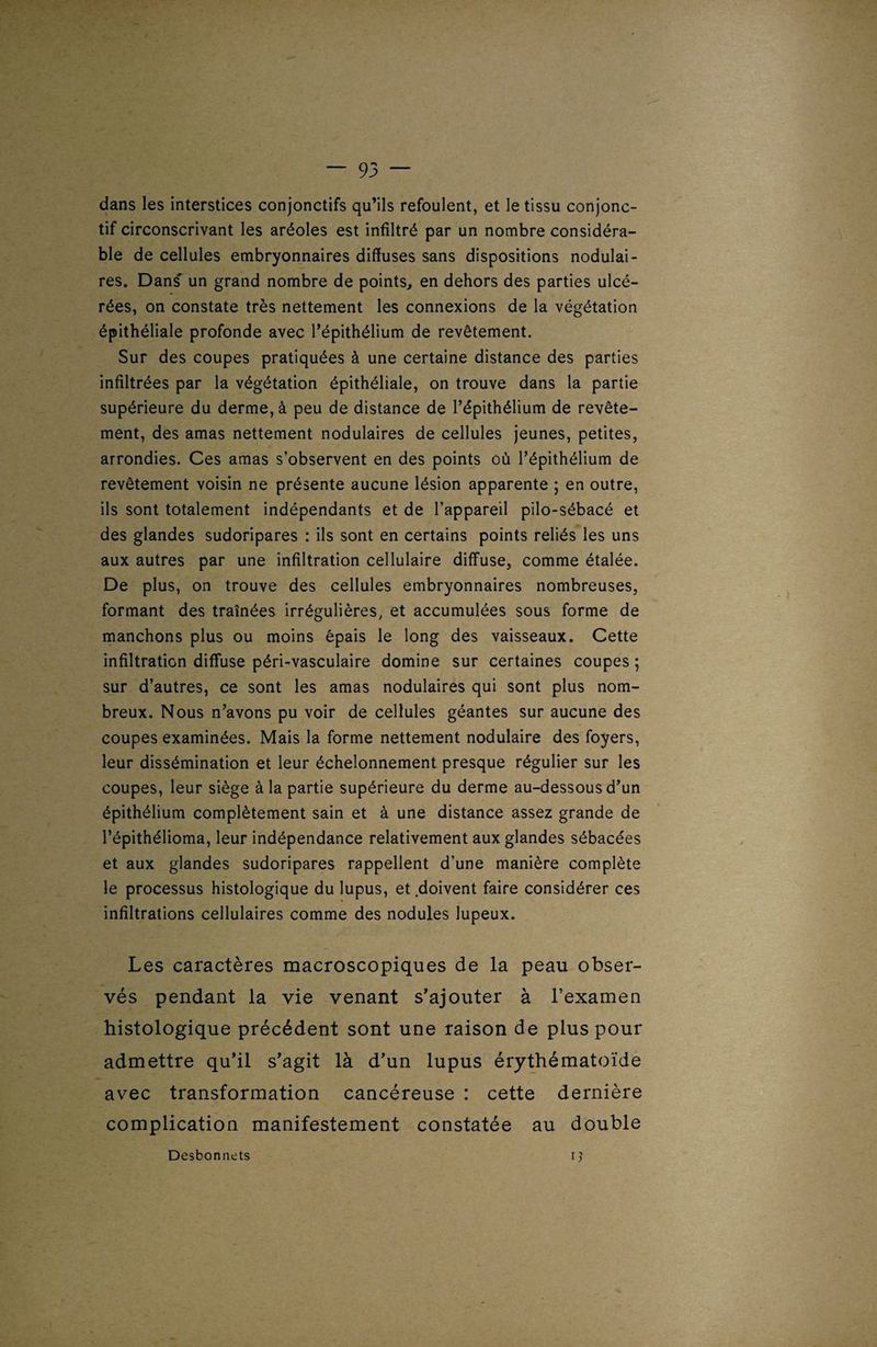 dans les interstices conjonctifs qu’ils refoulent, et le tissu conjonc¬ tif circonscrivant les aréoles est infiltré par un nombre considéra¬ ble de cellules embryonnaires diffuses sans dispositions nodulai¬ res. Dans- un grand nombre de points, en dehors des parties ulcé¬ rées, on constate très nettement les connexions de la végétation épithéliale profonde avec l’épithélium de revêtement. Sur des coupes pratiquées à une certaine distance des parties infiltrées par la végétation épithéliale, on trouve dans la partie supérieure du derme, à peu de distance de l’épithélium de revête¬ ment, des amas nettement nodulaires de cellules jeunes, petites, arrondies. Ces amas s’observent en des points où l’épithélium de revêtement voisin ne présente aucune lésion apparente ; en outre, ils sont totalement indépendants et de l’appareil pilo-sébacé et des glandes sudoripares : ils sont en certains points reliés les uns aux autres par une infiltration cellulaire diffuse, comme étalée. De plus, on trouve des cellules embryonnaires nombreuses, formant des traînées irrégulières, et accumulées sous forme de manchons plus ou moins épais le long des vaisseaux. Cette infiltration diffuse péri-vasculaire domine sur certaines coupes ; sur d’autres, ce sont les amas nodulaires qui sont plus nom¬ breux. Nous n’avons pu voir de cellules géantes sur aucune des coupes examinées. Mais la forme nettement nodulaire des foyers, leur dissémination et leur échelonnement presque régulier sur les coupes, leur siège à la partie supérieure du derme au-dessous d’un épithélium complètement sain et à une distance assez grande de l’épithélioma, leur indépendance relativement aux glandes sébacées et aux glandes sudoripares rappellent d’une manière complète le processus histologique du lupus, et doivent faire considérer ces infiltrations cellulaires comme des nodules lupeux. Les caractères macroscopiques de la peau obser¬ vés pendant la vie venant s’ajouter à l’examen histologique précédent sont une raison de plus pour admettre qu’il s’agit là d’un lupus érythématoïde avec transformation cancéreuse : cette dernière complication manifestement constatée au double Desbonnets 1 )