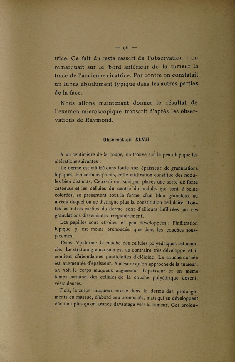 trice. Ce fait du reste ressort de l'observation : on remarquait sur le bord antérieur de la tumeur la trace de l’ancienne cicatrice. Par contre on constatait un lupus absolument typique dans les autres parties de la face. Nous allons maintenant donner le résultat de l'examen microscopique transcrit d’après les obser¬ vations de Raymond. Observation XLVII A un centimètre de la coupe, on trouve sur la peau lupique les altérations suivantes : Le derme est infiltré dans toute son épaisseur de granulations lupiques. En certains points, cette infiltration constitue des nodu¬ les bien distincts. Ceux-ci ont subi par places une sorte de fonte caséeuse et les cellules du centre du nodule, qui sont à peine colorées, se présentent sous la forme d’un bloc granuleux au niveau duquel on ne distingue plus la constitution cellulaire. Tou¬ tes les autres parties du derme sont d’ailleurs infiltrées par ces granulations disséminées irrégulièrement. Les papilles sont étroites et peu développées : l’infiltration lupique y est moins prononcée que dans les couches sous- jacentes. Dans l’épiderme, la couche des cellules polyédriques est amin¬ cie. Le stratum granulosum est au contraire très développé et il contient d’abondantes gouttelettes d’éléidine. La couche cornée est augmentée d’épaisseur. A mesure qu’on approche de la tumeur, on voit le corps muqueux augmenter d’épaisseur et en même temps certaines des cellules de la couche polyédrique devenir vésiculeuses. Puis, le corps muqueux envoie dans le derme des prolonge¬ ments en massue, d’abord peu prononcés, mais qui se développent d’autant plus qu’on avance davantage vers la tumeur. Ces proion-