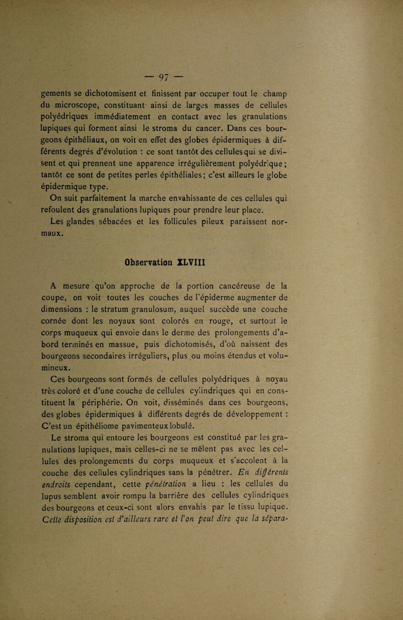 gements se dichotomisent et finissent par occuper tout le champ du microscope, constituant ainsi de larges masses de cellules polyédriques immédiatement en contact avec les granulations lupiques qui forment ainsi le stroma du cancer. Dans ces bour¬ geons épithéliaux, on voit en effet des globes épidermiques à dif¬ férents degrés d’évolution : ce sont tantôt des cellules qui se divi¬ sent et qui prennent une apparence irrégulièrement polyédrique ; tantôt ce sont de petites perles épithéliales; c'est ailleurs le globe épidermique type. On suit parfaitement la marche envahissante de ces cellules qui refoulent des granulations lupiques pour prendre leur place. Les glandes sébacées et les follicules pileux paraissent nor¬ maux. Observation XLVIII A mesure qu’on approche de la portion cancéreuse de la coupe, on voit toutes les couches de l'épiderme augmenter de dimensions : le stratum granulosum, auquel succède une couche cornée dont les noyaux sont colorés en rouge, et surtout le corps muqueux qui envoie dans le derme des prolongements d’a¬ bord terminés en massue, puis dichotomisés, d’où naissent des bourgeons secondaires irréguliers, plus ou moins étendus et volu¬ mineux. Ces bourgeons sont formés de cellules polyédriques à noyau très coloré et d’une couche de cellules cylindriques qui en cons¬ tituent la périphérie. On voit, disséminés dans ces bourgeons, des globes épidermiques à différents degrés de développement : C’est un épithéliome pavimenteuxlobulé. Le stroma qui entoure les bourgeons est constitué par les gra¬ nulations lupiques, mais celles-ci ne se mêlent pas avec les cel¬ lules des prolongements du corps muqueux et s'accolent à la couche des cellules cylindriques sans la pénétrer. En différents endroits cependant, cette pénétration a lieu : les cellules du lupus semblent avoir rompu la barrière des cellules cylindriques des bourgeons et ceux-ci sont alors envahis par le tissu lupique. Cette disposition est d'ailleurs rare et l'on peut dire que la sépara-