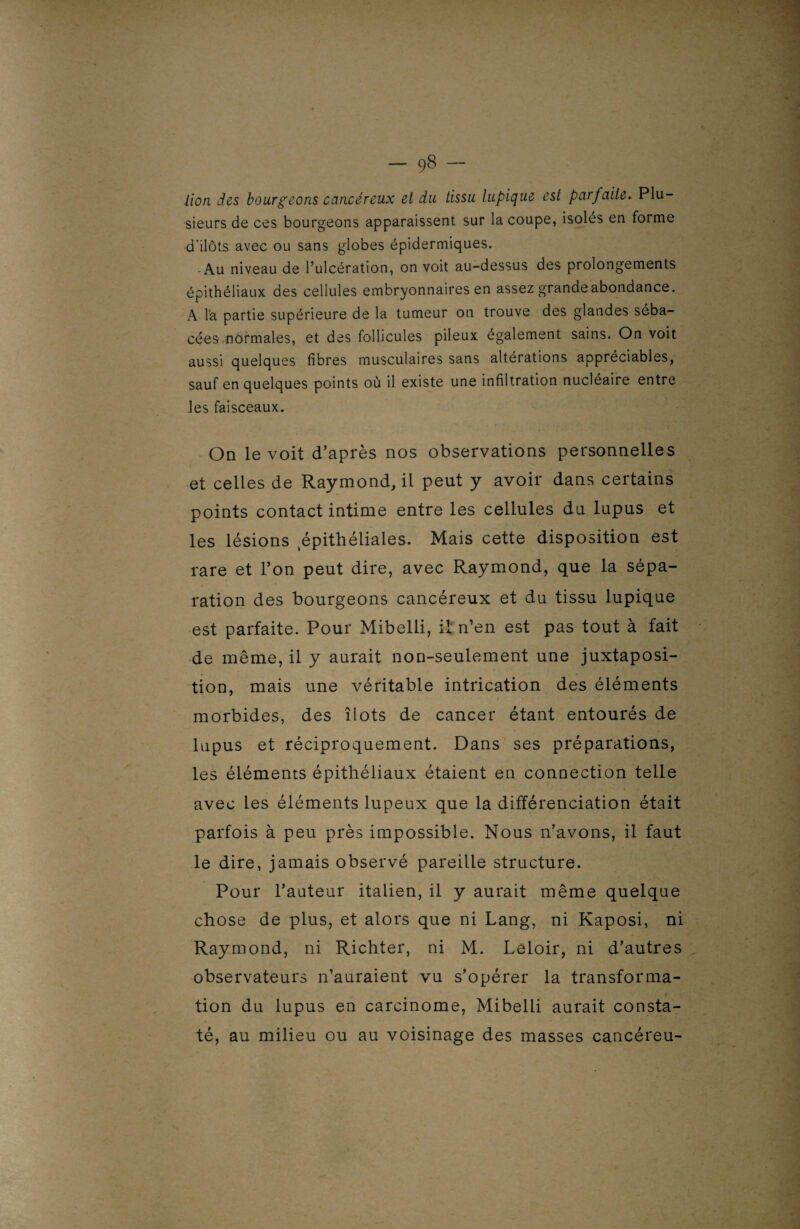 .lion des bourgeons cancéreux et du tissu lupique est parfaite. Plu¬ sieurs de ces bourgeons apparaissent sur la coupe, isoles en forme d'ilôts avec ou sans globes épidermiques. - Au niveau de l’ulcération, on voit au-dessus des prolongements épithéliaux des cellules embryonnaires en assez grande abondance. A la partie supérieure de la tumeur on trouve des glandes séba¬ cées nôrmales, et des follicules pileux également sains. On voit aussi quelques fibres musculaires sans altérations appréciables, sauf en quelques points où il existe une infiltration nucléaire entre les faisceaux. On le voit d’après nos observations personnelles et celles de Raymond, il peut y avoir dans certains points contact intime entre les cellules du lupus et les lésions épithéliales. Mais cette disposition est rare et l’on peut dire, avec Raymond, que la sépa¬ ration des bourgeons cancéreux et du tissu lupique est parfaite. Pour Mibelli, il n’en est pas tout à fait de même, il y aurait non-seulement une juxtaposi¬ tion, mais une véritable intrication des éléments morbides, des îlots de cancer étant entourés de lupus et réciproquement. Dans ses préparations, les éléments épithéliaux étaient en connection telle avec les éléments lupeux que la différenciation était parfois à peu près impossible. Nous n’avons, il faut le dire, jamais observé pareille structure. Pour l’auteur italien, il y aurait même quelque chose de plus, et alors que ni Lang, ni Kaposi, ni Raymond, ni Richter, ni M. Leloir, ni d’autres observateurs n’auraient vu s’opérer la transforma¬ tion du lupus en carcinome, Mibelli aurait consta¬ té, au milieu ou au voisinage des masses cancéreu-