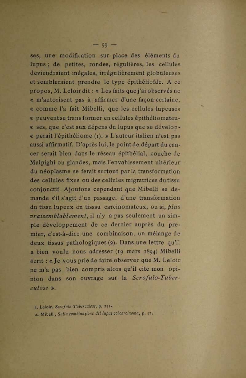 ses, une modification sur place des éléments du lupus ; de petites, rondes, régulières, les cellules deviendraient inégales, irrégulièrement globuleuses et sembleraient prendre le type épithélioïde. A ce propos, M. Leloir dit : « Les faits que j’ai observés ne « m’autorisent pas à affirmer d’une façon certaine, « comme l’a fait Mibelli, que les cellules lupeuses « peuvent se trans former en cellules épithéliomateu- « ses, que c’est aux dépens du lupus que se dévelop- « perait l’épithéliome (i). » L’auteur italien n’est pas aussi affirmatif. D’après lui, le point de départ du can¬ cer serait bien dans le réseau épithélial, couche de Malpighi ou glandes, mais l’envahissement ultérieur du néoplasme se ferait surtout parla transformation des cellules fixes ou des cellules migratrices dutissu conjonctif. Ajoutons cependant que Mibelli se de¬ mande s’il s’agit d’un passage, d’une transformation du tissu lupeux en tisssu carcinomateux, ou si, plus vraisemblablement, il n’y a pas seulement un sim¬ ple développement de ce dernier auprès du pre¬ mier, c’est-à-dire une combinaison, un mélange de deux tissus pathologiques (2). Dans une lettre qu’il a bien voulu nous adresser (19 mars 1894) Mibelli écrit : « Je vous prie de faire observer que M. Leloir ne m’a pas bien compris alors qu’il cite mon opi¬ nion dans son ouvrage sur la Scrofulo-Tnber- culose ». 1. Leloir. Scrofulo-Tuberculose, p. 251* 2. Mibelli, Sulla çombina\ione del lupus colcarcirwma, p. $7.