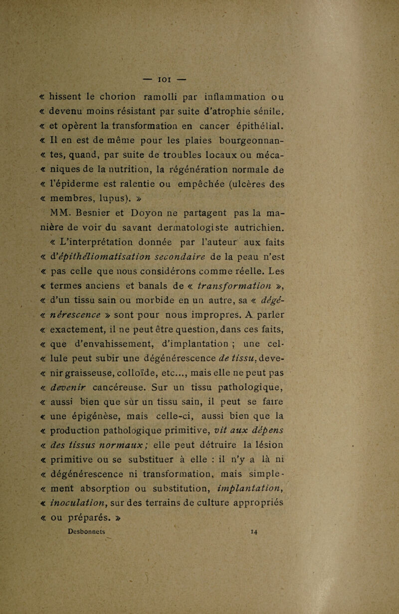 IOI « hissent le chorion ramolli par inflammation ou « devenu moins résistant par suite d’atrophie sénile, « et opèrent la transformation en cancer épithélial. « Il en est de même pour les plaies bourgeonnan- « tes, quand, par suite de troubles locaux ou méca- « niques de la nutrition, la régénération normale de « l’épiderme est ralentie ou empêchée (ulcères des « membres, lupus). » MM. Besnier et Doyon ne partagent pas la ma¬ nière de voir du savant dermatologiste autrichien. « L’interprétation donnée par l’auteur aux faits « d’èpithéliomatisation secondaire de la peau n’est « pas celle que nous considérons comme réelle. Les « termes anciens et banals de « transformation », « d’un tissu sain ou morbide en un autre, sa « dégé- « nérescence » sont pour nous impropres. A parler « exactement, il ne peut être question, dans ces faits, « que d’envahissement, d’implantation ; une cel- « Iule peut subir une dégénérescence de tissu, deve- « nir graisseuse, colloïde, etc..., mais elle ne peut pas « devenir cancéreuse. Sur un tissu pathologique, « aussi bien que sùr un tissu sain, il peut se faire « une épigénèse, mais celle-ci, aussi bien que la « production pathologique primitive, vit aux dépens « des tissus normaux ; elle peut détruire la lésion « primitive ou se substituer à elle : il n’y a là ni il* ■ r ’V r .‘é- V v -, , ./ ' ' I 1 « dégénérescence ni transformation, mais simple- « ment absorption ou substitution, implantation, « inoculation, sur des terrains de culture appropriés « ou préparés. » Desbonnets 14