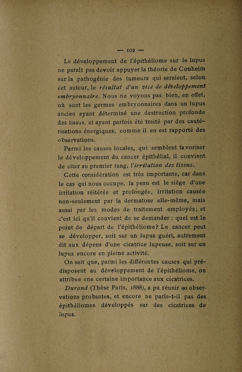 Le développement de l’épithéliome sur le lupus ne paraît pas devoir appuyer la théorie de Conheim sur la pathogénie des tumeurs qui seraient, selon cet auteur, le résultat d’un vice de développement embryonnaire. Nous ne voyons pas bien, en effet, où sont les germes embryonnaires dans un lupus ancien ayant déterminé une destruction profonde des tissus, et ayant parfois été traité par des cauté¬ risations énergiques, comme il en est rapporté des observations. Parmi les causes locales, qui semblent favoriser le développement du cancer épithélial, il convient de citer au premier rang, Y irritation des tissus. Cette considération est très importante, car dans le cas qui nous occupe, la peau est le siège d’une irritation réitérée et prolongée, irritation causée non-seulement par la dermatose elle-meme, mais aussi par les modes de traitement employés; et c’est ici qu’il convient de se demander : quel est le point de départ de l’épithéliome? Le cancer peut se développer, soit sur un lupus guéri, autrement dit aux dépens d’une cicatrice lupeuse, soit sur un lupus encore en pleine activité. On sait que, parmi les différentes causes qui pré¬ disposent au développement de l’épithéliome, on attribue une certaine importance aux cicatrices. Durand (Thèse Paris, 1888), a pu réunir 90 obser¬ vations probantes, et encore ne parle-t-il pas des épithéliomes développés sur des cicatrices de lupus.