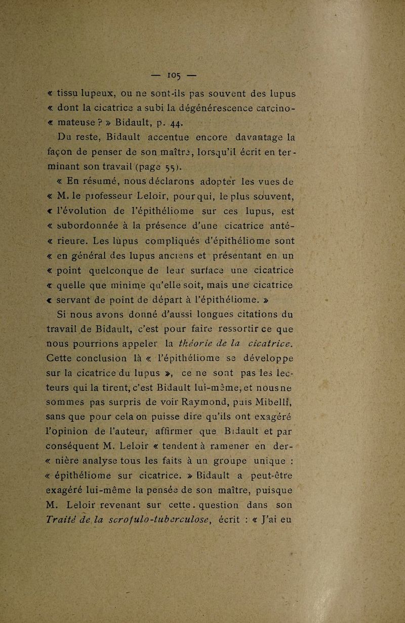 « tissu lupeux, ou ne sont-ils pas souvent des lupus « dont la cicatrice a subi la dégénérescence carcino¬ me mateuse? » Bidault, p. 44. Du reste, Bidault accentue encore davantage la façon de penser de son maître, lorsqu’il écrit en ter¬ minant son travail (page 55). « En résumé, nous déclarons adopter les vues de « M. le piofesseur Leloir, pour qui, le plus souvent, « l’évolution de l’épithéliome sur ces lupus, est « subordonnée à la présence d’une cicatrice anté- « rieure. Les lupus compliqués d’épithéliome sont « en général des lupus anciens et présentant en un « point quelconque de leur surface une cicatrice « quelle que minime qu’elle soit, mais une cicatrice € sërvant de point de départ à l’épithéiiome. » Si nous avons donné d’aussi longues citations du travail de Bidault, c’est pour faire ressortir ce que nous pourrions appeler la théorie de la cicatrice. Cette conclusion là « l’épithéliome se développe sur la cicatrice du lupus », ce ne sont pas les lec¬ teurs qui la tirent, c’est Bidault lui-mème, et nous ne sommes pas surpris de voir Raymond, puis Mibelll, sans que pour cela on puisse dire qu’ils ont exagéré l’opinion de l’auteur, affirmer que Bidault et par conséquent M. Leloir « tendent à ramener en der- « nière analyse tous les faits à un groupe unique : « épithéliome sur cicatrice. » Bidault a peut-être exagéré lui-même la pensée de son maître, puisque M. Leloir revenant sur cette. question dans son Traité de la scrofulo-tuberculose, écrit : « J’ai eu ■ Vt '• L: V'-s