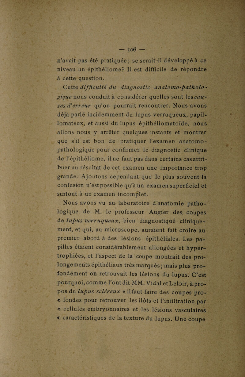 n’avait pas été pratiquée ; se serait-il développé à ce niveau un épithéliome? Il est difficile de répondre à cette question. Cette difficulté du diagnostic anatomo-patholo¬ gique nous conduit à considérer quelles sont les cau¬ ses d'erreur qu’on pourrait rencontrer. Nous avons déjà parlé incidemment du lupus verruqueux, papil- lomateux, et aussi du lupus épithéliomatoïde, nous allons nous y arrêter quelques instants et montrer $ f y' que s’il est bon de pratiquer l’examen anatomo¬ pathologique pour confirmer le diagnostic clinique de l’épithéliome, ilne faut pas dans certains cas attri¬ buer au résultat de cet examen une importance trop grande. Ajoutons cependant que le plus souvent la confusion n’est possible qu’à un examen superficiel et surtout à un examen incomplet. Nous avons vu au laboratoire d’anatomie patho¬ logique de M. le professeur Augier des coupes de lupus verruqueux, bien diagnostiqué clinique¬ ment, et qui, au microscope, auraient fait croire au premier abord à des lésions épithéliales. Les pa¬ pilles étaient considérablement allongées et hyper¬ trophiées, et l’aspect de la coupe montrait des pro¬ longements épithéliaux très marqués; mais plus pro¬ fondément on retrouvait les lésions du lupus. C?est pourquoi, comme l’ont dit MM. Vidal et Leloir, à.pro- pos du lupus sciereux «.ilfaut faire des coupes pro- « fondes pour retrouver les ilôts et l’infiltration par « cellules embryonnaires et les lésions vasculaires « caractéristiques de la texture du lupus. Une coupe