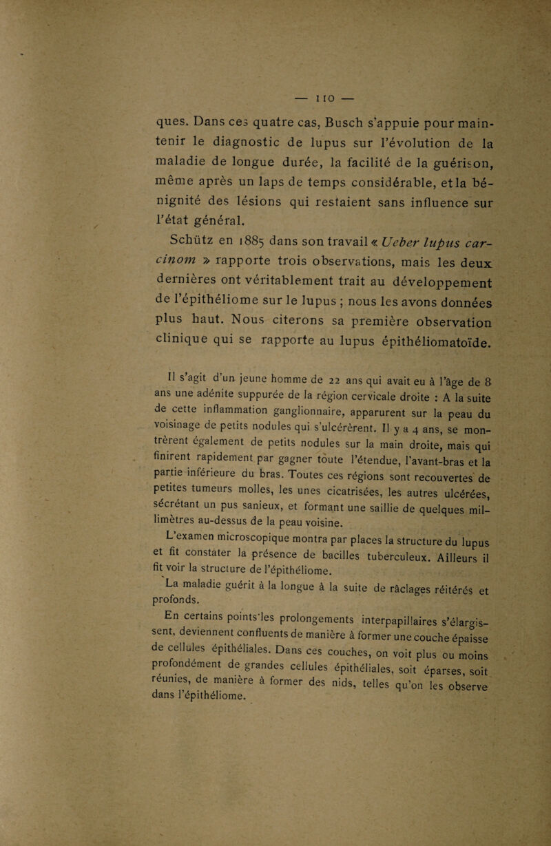 ques. Dans ces quatre cas, Busch s’appuie pour main¬ tenir le diagnostic de lupus sur l’évolution de la maladie de longue durée, la facilité de la guérison, même après un laps de temps considérable, etla bé¬ nignité des lésions qui restaient sans influence sur l’état général. Schütz en 1885 dans son travail « Ueber lupus car- cinom » rapporte trois observations, mais les deux dernières ont véritablement trait au développement de l’épithéliome sur le lupus ; nous les avons données plus haut. Nous citerons sa première observation clinique qui se rapporte au lupus épithéliomatoïde. U s’agit d’un, jeune homme de 22 ans qui avait eu à l’âge de 8 ans une adénite suppurée de la région cervicale droite : A la suite de cette inflammation ganglionnaire, apparurent sur la peau du voisinage de petits nodules qui s’ulcérèrent. Il y a 4 ans, se mon¬ trèrent également de petits nodules sur la main droite, mais qui finirent rapidement par gagner toute l’étendue, l’avant-bras et la partie inférieure du bras. Toutes ces régions sont recouvertes de petites tumeurs molles, les unes cicatrisées, les autres ulcérées, sécrétant un pus sanieux, et formant une saillie de quelques mil¬ limétrés au-dessus de la peau voisine. L’examen microscopique montra par places la structure du lupus et fit constater la présence de bacilles tuberculeux. Ailleurs il fit voir la structure de l’épithéliome. La maladie guérit à la longue à la suite de râclages réitérés et profonds. En certains points'les prolongements interpapillaires s’élargis¬ sent, deviennent confluents de manière à former une couche épaisse de cellules épithéliales. Dans ces couches, on voit plus ou moins profondément de grandes cellules épithéliales, soit éparses soit reunies, de manière à former des nids, telles qu’on les observe dans l’épithéliome.