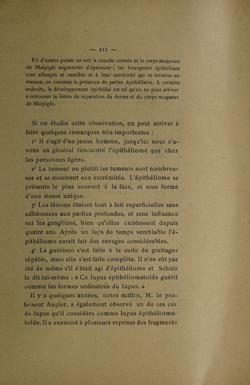 f — III —. En d’autres points on voit !a couche cornée et le corps muqueux de Malpighi augmenter d’épaisseur ; les bourgeons épithéliaux sont allongés et ramifiés et à leur extrémité qui se termine en massue, on constate la présence de perles épithéliales. A certains endroits, le développement épithélial est tel qu’on ne peut arriver à retrouver la limite de séparation du derme et du corps muqueux de Malpighi. Si on étudie cette observation, on peut arriver à faire quelques remarques très importantes : i° Il s’agit d’un jeune homme, jusqu’ici nous n’a¬ vons en général rencontré l’épithéliome que chez les personnes âgées. 2° La tumeur ou plutôt les tumeurs sont nombreu¬ ses et se montrent aux extrémités. L’épithéliome se présente le plus souvent à la face, et sous formé d’une masse unique. 3° Les lésions étaient tout à fait superficielles sans adhérences aux parties profondes, et sans influence sur les ganglions, bien qu’elles existassent depuis quatre ans. Après un laps de temps semblable l’é- pithéliome aurait fait des ravages considérables. 4° La guérison s’est faite à la suite de grattages répétés, mais elle s’est faite complète. Il n’en eût pas été de même s’il s’était agi d’épithéliome et Schütz le dit lui-même : «Ce lupus épithéliomatoïde guérit / comme les formes ordinaires du lupus* » Il y a quelques années, notre maître, M. le pro¬ fesseur Augier, a également observé un de ces cas de lupus qu’il considère comme lupus épithélioma¬ toïde. Il a examiné à plusieurs reprises des fragments