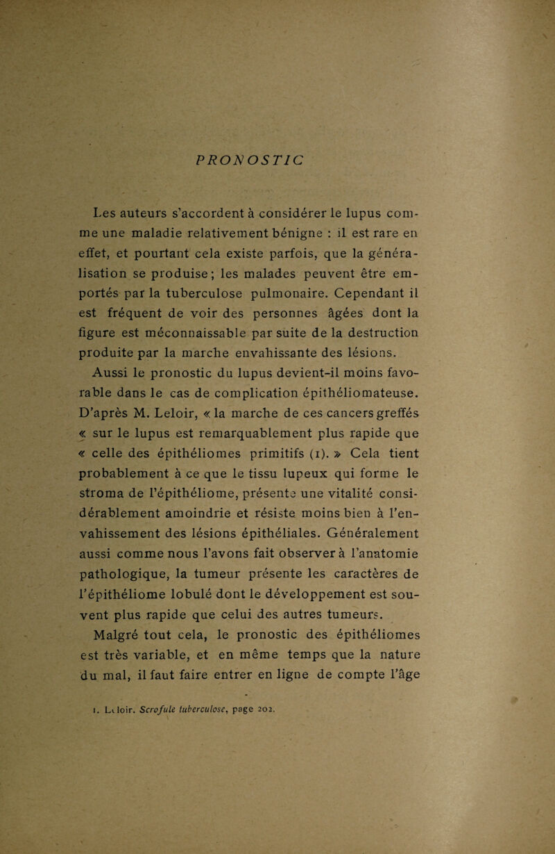 Les auteurs s’accordent à considérer le lupus com¬ me une maladie relativement bénigne : il est rare en effet, et pourtant cela existe parfois, que la généra¬ lisation se produise; les malades peuvent être em¬ portés par la tuberculose pulmonaire. Cependant il est fréquent de voir des personnes âgées dont la figure est méconnaissable par suite delà destruction produite par la marche envahissante des lésions. Aussi le pronostic du lupus devient-il moins favo¬ rable dans le cas de complication épithéliomateuse. D’après M. Leloir, «la marche de ces cancers greffés « sur le lupus est remarquablement plus rapide que « celle des épithéliomes primitifs (i). » Cela tient probablement à ce que le tissu lupeux qui forme le stroma de l’épithéliome, présente une vitalité consi¬ dérablement amoindrie et résiste moins bien à l’en¬ vahissement des lésions épithéliales. Généralement aussi comme nous l’avons fait observer à l’anatomie pathologique, la tumeur présente les caractères de l’épithéliome lobulé dont le développement est sou¬ vent plus rapide que celui des autres tumeurs. Malgré tout cela, le pronostic des épithéliomes est très variable, et en même temps que la nature du mal, il faut faire entrer en ligne de compte l’âge i. Lt. loir. Scrofule tuberculose, page 202.
