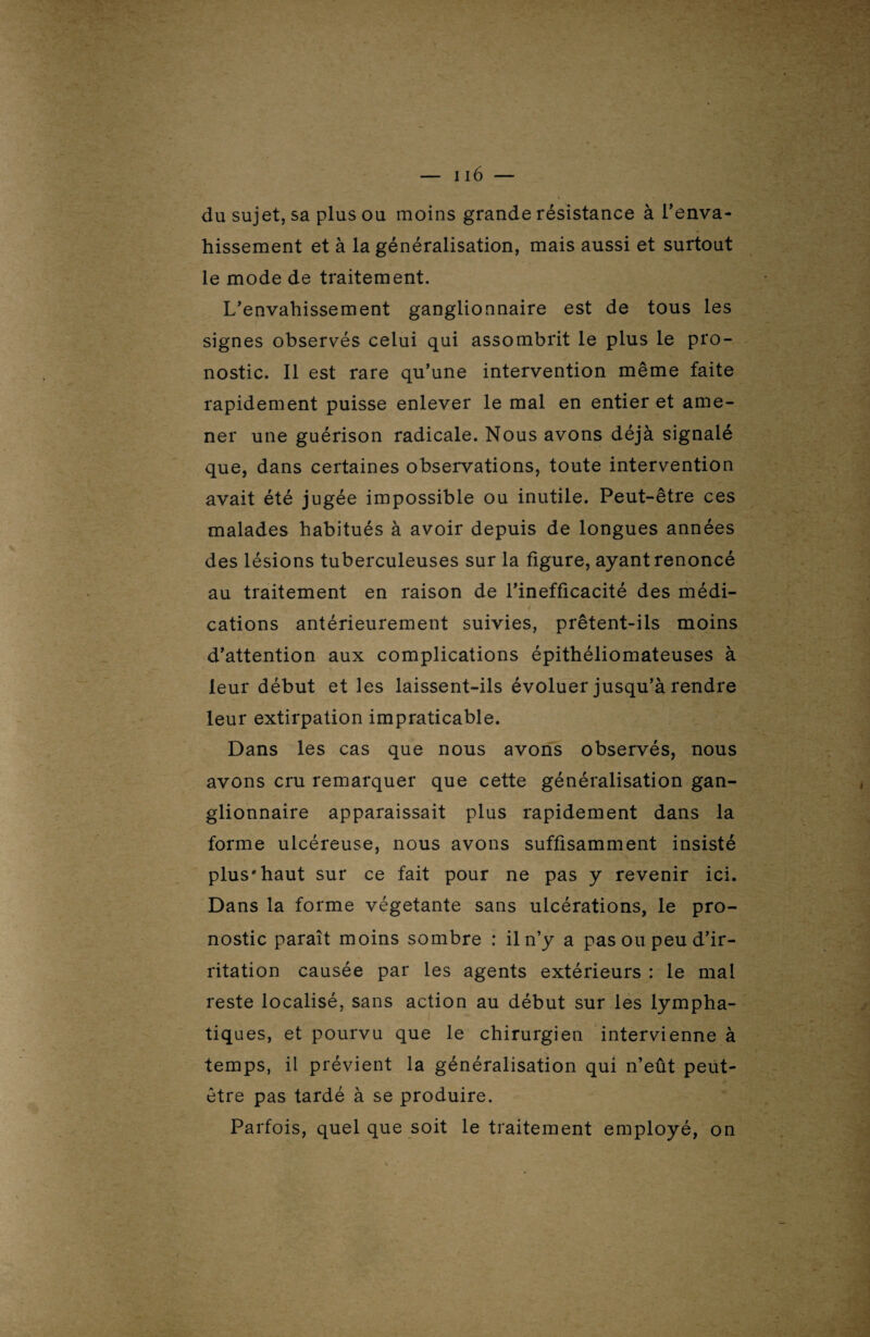 du sujet, sa plus ou moins grande résistance à l'enva¬ hissement et à la généralisation, mais aussi et surtout le mode de traitement. L’envahissement ganglionnaire est de tous les signes observés celui qui assombrit le plus le pro¬ nostic. Il est rare qu’une intervention même faite rapidement puisse enlever le mal en entier et ame¬ ner une guérison radicale. Nous avons déjà signalé que, dans certaines observations, toute intervention avait été jugée impossible ou inutile. Peut-être ces malades habitués à avoir depuis de longues années des lésions tuberculeuses sur la figure, ayant renoncé au traitement en raison de l’inefficacité des médi¬ cations antérieurement suivies, prêtent-ils moins d’attention aux complications épithéliomateuses à leur début et les laissent-ils évoluer jusqu’à rendre leur extirpation impraticable. Dans les cas que nous avons observés, nous avons cru remarquer que cette généralisation gan¬ glionnaire apparaissait plus rapidement dans la forme ulcéreuse, nous avons suffisamment insisté plus*haut sur ce fait pour ne pas y revenir ici. Dans la forme végétante sans ulcérations, le pro¬ nostic paraît moins sombre : il n’y a pas ou peu d’ir¬ ritation causée par les agents extérieurs : le mal reste localisé, sans action au début sur les lympha- tiq ues, et pourvu que le chirurgien intervienne à temps, il prévient la généralisation qui n’eût peut- être pas tardé à se produire. Parfois, quel que soit le traitement employé, on