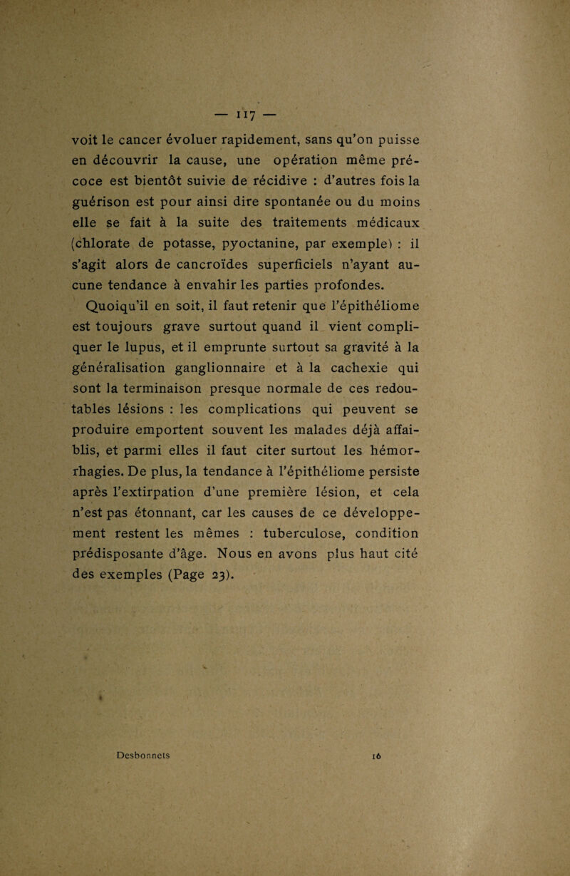 voit le cancer évoluer rapidement, sans qu'on puisse en découvrir la cause, une opération même pré¬ coce est bientôt suivie de récidive : d’autres fois la guérison est pour ainsi dire spontanée ou du moins elle se fait à la suite des traitements médicaux (chlorate de potasse, pyoctanine, par exemple) : il s’agit alors de cancroïdes superficiels n’ayant au¬ cune tendance à envahir les parties profondes. Quoiqu’il en soit, il faut retenir que l’épithéliome est toujours grave surtout quand il vient compli¬ quer le lupus, et il emprunte surtout sa gravité à la généralisation ganglionnaire et à la cachexie qui sont la terminaison presque normale de ces redou¬ tables lésions : les complications qui peuvent se produire emportent souvent les malades déjà affai¬ blis, et parmi elles il faut citer surtout les hémor¬ rhagies. De plus, la tendance à l’épithéliome persiste après l’extirpation d’une première lésion, et cela n’est pas étonnant, car les causes de ce développe¬ ment restent les mêmes : tuberculose, condition prédisposante d’âge. Nous en avons plus haut cité des exemples (Page 23). * Desbonnets 16