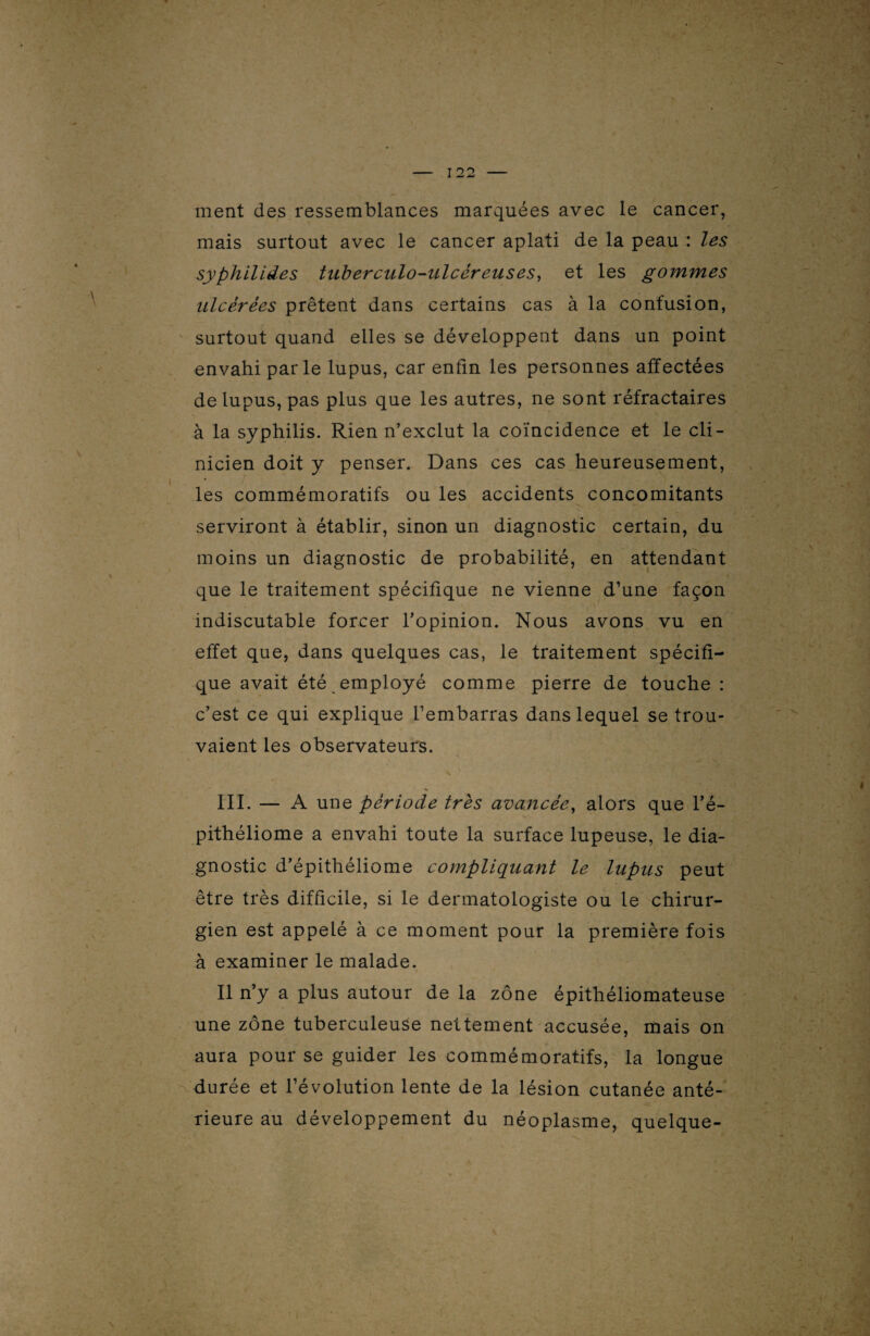 ment des ressemblances marquées avec le cancer, mais surtout avec le cancer aplati de la peau : les syphilides tuberculo-ulcéreuses, et les gommes ulcérées prêtent dans certains cas à la confusion, surtout quand elles se développent dans un point envahi parle lupus, car enfin les personnes affectées de lupus, pas plus que les autres, ne sont réfractaires à la syphilis. Rien n’exclut la coïncidence et le cli¬ nicien doit y penser. Dans ces cas heureusement, les commémoratifs ou les accidents concomitants serviront à établir, sinon un diagnostic certain, du moins un diagnostic de probabilité, en attendant que le traitement spécifique ne vienne d’une façon indiscutable forcer l’opinion. Nous avons vu en effet que, dans quelques cas, le traitement spécifi¬ que avait été employé comme pierre de touche : c’est ce qui explique l’embarras dans lequel se trou¬ vaient les observateurs. III. — A une période très avancée, alors que l’é- pithéliome a envahi toute la surface lupeuse, le dia¬ gnostic d’épithéliome compliquant le lupus peut être très difficile, si le dermatologiste ou le chirur¬ gien est appelé à ce moment pour la première fois à examiner le malade. Il n’y a plus autour de la zone épithéliomateuse une zone tuberculeuse nettement accusée, mais on aura pour se guider les commémoratifs, la longue durée et l’évolution lente de la lésion cutanée anté¬ rieure au développement du néoplasme, quelque-