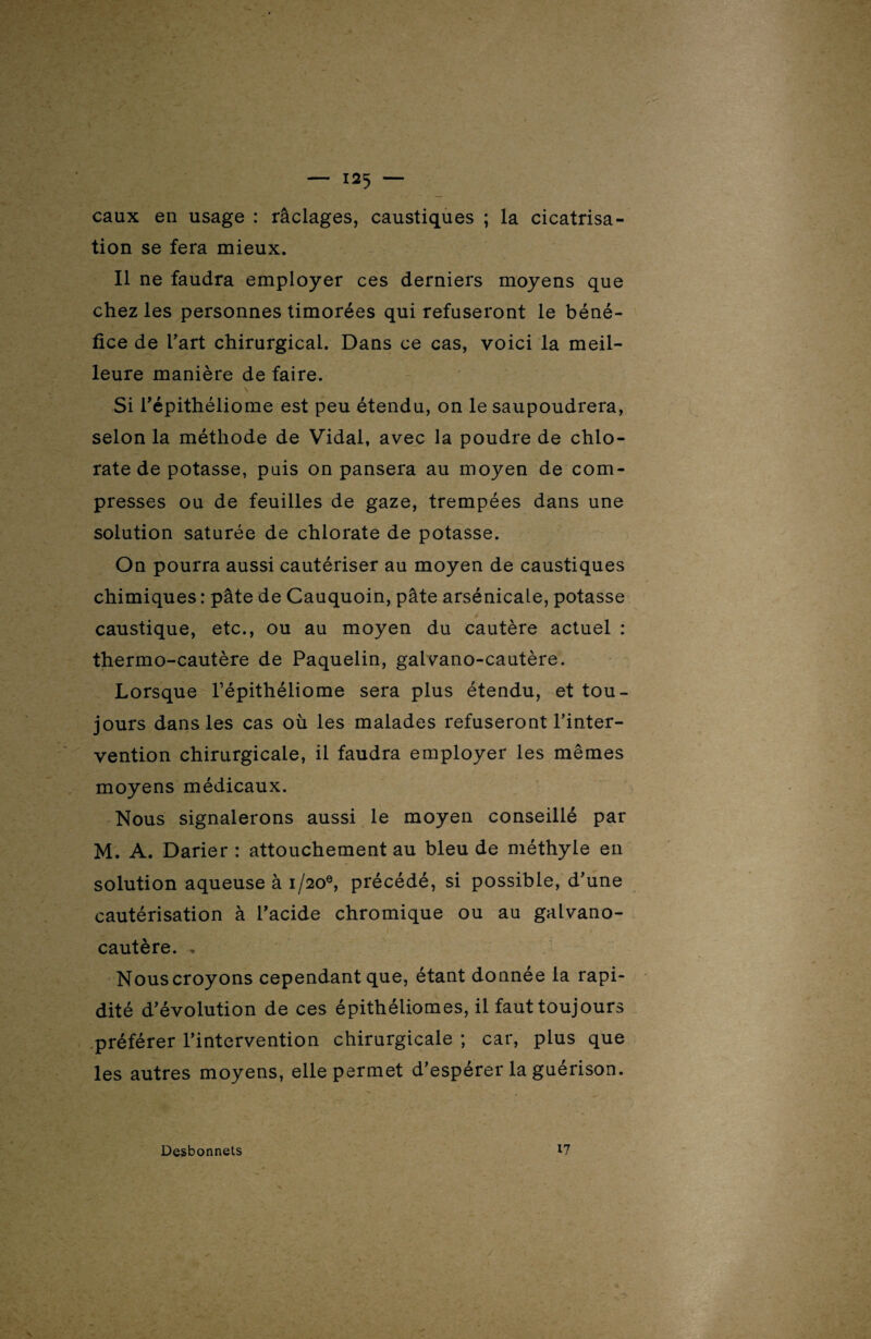 eaux en usage : raclages, caustiques ; la cicatrisa¬ tion se fera mieux. Il ne faudra employer ces derniers moyens que chez les personnes timorées qui refuseront le béné¬ fice de l’art chirurgical. Dans ce cas, voici la meil¬ leure manière de faire. Si répithéliome est peu étendu, on le saupoudrera, selon la méthode de Vidal, avec la poudre de chlo¬ rate de potasse, puis on pansera au moyen de com¬ presses ou de feuilles de gaze, trempées dans une solution saturée de chlorate de potasse. On pourra aussi cautériser au moyen de caustiques chimiques : pâte de Cauquoin, pâte arsénicale, potasse caustique, etc., ou au moyen du cautère actuel : thermo-cautère de Paquelin, galvano-cautère. Lorsque l’épithéliome sera plus étendu, et tou¬ jours dans les cas où les malades refuseront l’inter¬ vention chirurgicale, il faudra employer les mêmes moyens médicaux. Nous signalerons aussi le moyen conseillé par M. A. Darier : attouchement au bleu de méthyle en solution aqueuse à 1/20®, précédé, si possible, d’une cautérisation à l’acide chromique ou au galvano- cautère. , Nous croyons cependant que, étant donnée la rapi¬ dité d’évolution de ces épithéliomes, il faut toujours préférer l’intervention chirurgicale ; car, plus que les autres moyens, elle permet d’espérer la guérison. Desbonnets 17