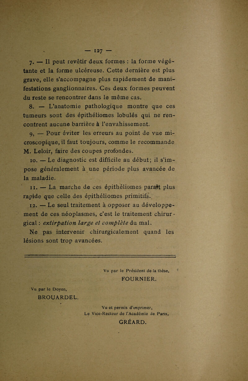 y. — Il peut revêtir deux formes : la forme végé¬ tante et la forme ulcéreuse. Cette dernière est plus grave, elle s’accompagne plus rapidement de mani¬ festations ganglionnaires. Ces deux formes peuvent du reste se rencontrer dans le même cas. 8. — L’anatomie pathologique montre que ces tumeurs sont des épithéliomes lobulés qui ne ren¬ contrent aucune barrière à l'envahissement. 9. — Pour éviter les erreurs au point de vue mi¬ croscopique, il faut toujours, comme le recommande M. Leloir, faire des coupes profondes. 10. — Le diagnostic est difficile au début; il s'im¬ pose généralement à une période plus avancée de la maladie. 11. — La marche de ces épithéliomes paraît plus rapide que celle des épithéliomes primitifs. 12. —Le seul traitement à opposer au développe¬ ment de ces néoplasmes, c’est le traitement chirur¬ gical : extirpation large et complète du mal. Ne pas intervenir chirurgicalement quand les lésions sont trop avancées. Vu par le Doyen, BROUARDEL. Vu par le Président de la thèse, FOURNIER. Vu et permis d’imprimer, Le Vice-Recteur de l’Académie de Paris, GRÉARD.