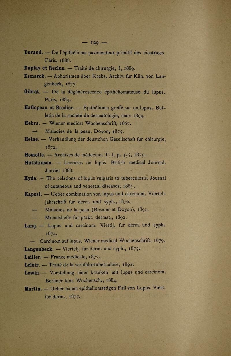 Durand. — De l’épithélioma pavimenteux primitif des cicatrices Paris, 1888. Duplay et Reclus. — Traité de chirurgie, I, 1889. Esmarck. — Aphorismen über Krebs. Archiv. fur Klin, von Lan- genbeck, 1877. Gibrat. — De la dégénérescence épithéliomateuse du lupus. Paris, 1889. Hallopeau et Brodier. — Epithélioma greffé sur un lupus. Bul¬ letin de la société de dermatologie, mars 1894. Hebra. — Wiener medical Wochenschrift, 1867. — Maladies de la peau, Doyon, 1875. Heine. — Verhandlung der deustchen Gesellschaft fur chirurgie, 1872. Homolle. — Archives de médecine. T. I, p. 335, 1875. Hutchinson. — Lectures on lupus. British medical Journal. Janvier 1888. Hyde. — The relations of lupus vulgaris to tuberculosis. Journal of cutaneous and venereal diseases, 18815. Kaposi. — Ueber combination von lupus und carcinom. Viertel- jahrschrift fur derm. und syph., 1879. — Maladies de la peau (Besnier et Doyon), 1891. — Monatshefte fur prakt. dermat., 1892. Lang. — Lupus und carcinom. Viertlj. fur derm. und syph. 1874. — Carcinom auf lupus. Wiener medical Wochenschrift, 1879. Langenbeck. — Viertelj. fur derm. und syph., 1875. Lailler. — France médicale, 1877. Leloir. — Traité de la scrofulo-tuberculose, 1892. Lewin. — Vorstellung einer kranken mit lupus und carcinom. Berliner klin. Wochensch., 1884. Martin. — Ueber einem epitheliomartigen Fall von Lupus. Viert. fur derm., 1877.