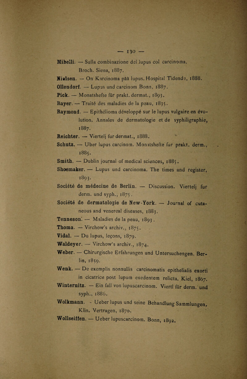 Mibelli. — Sulla combinazione del lupus col carcinoma. Broch. Siena. 1887. Nielsen. — On Karcinoma pââ lupus. Hospital Tidende, 1888. Ollendorf. — Lupus und carcinom Bonn, 1887. Pick. — Monatshefte für prakt. dermat., 1893. Bayer. — Traité des maladies de la peau, 1835. Raymond. — Epithélioma développé sur le lupus vulgaire en évo¬ lution. Annales de dermatologie et de syphiligraphie, 1887. Reichter. — Viertelj fur dermat., 1888. Schutz. — Uber lupus carcinom. Monatshefte fur prakt. derm., 1885. Smith. — Dublin journal of medical sciences, 1885. Shoemaker. — Lupus und carcinoma. The times and register, >89;. Société de médecine de Berlin. — Discussion. Viertelj fur derm. und syph., 1875 . Société de dermatologie de New-York. — Journal of cuta- neous and venereal diseases, 1883. Tenneson. — Maladies de la peau, 1893. Thoma. —Virchow’s archiv., 1873. Vidal. — Du lupus, leçons, 1879. Waldeyer. — Virchow’s archiv., 1874. Weber. — Chirurgische Erfahrungen und Untersuchengen. Ber¬ lin, 1859. Wenk. — De exemplis nonnullis carcinomatis epithelialis exorti in cicatrice post lupum exedentem relicta. Kiel, 1867. Winternitz. — Ein fall von lupuscarcinom. Viertl für derm. und syph., 1886. Wolkmann. - Ueber lupus und seine Behandlung Sammlungen. Klin. Vertragen, 1870.