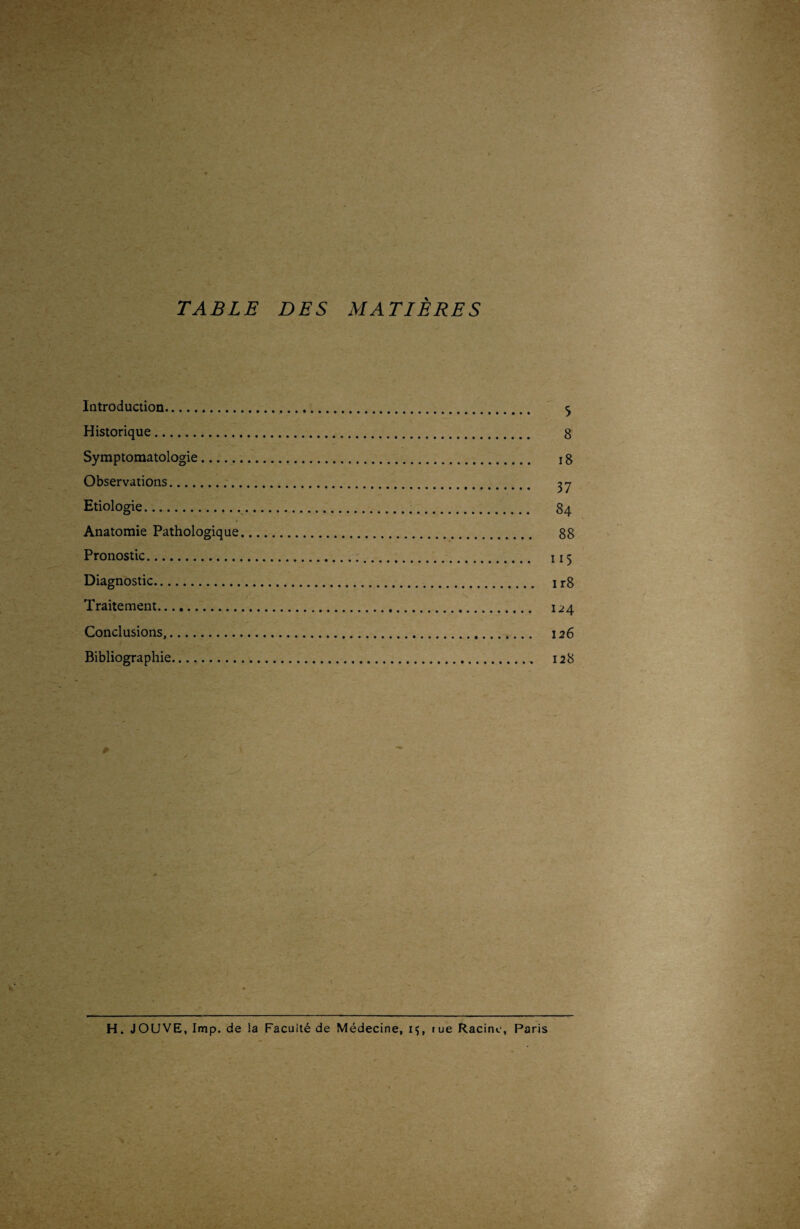 I TABLE DES MATIÈRES Introduction. 5 Historique. 8 Symptomatologie. 18 Observations. ^ Etiologie. 84 Anatomie Pathologique. 88 Pronostic. 115 Diagnostic.. 1 r8 N Traitement. 124 Conclusions,. 126 Bibliographie. 128 # y - H. JOUVE, lmp. de la Faculté de Médecine, 1$, rue Racine, Paris