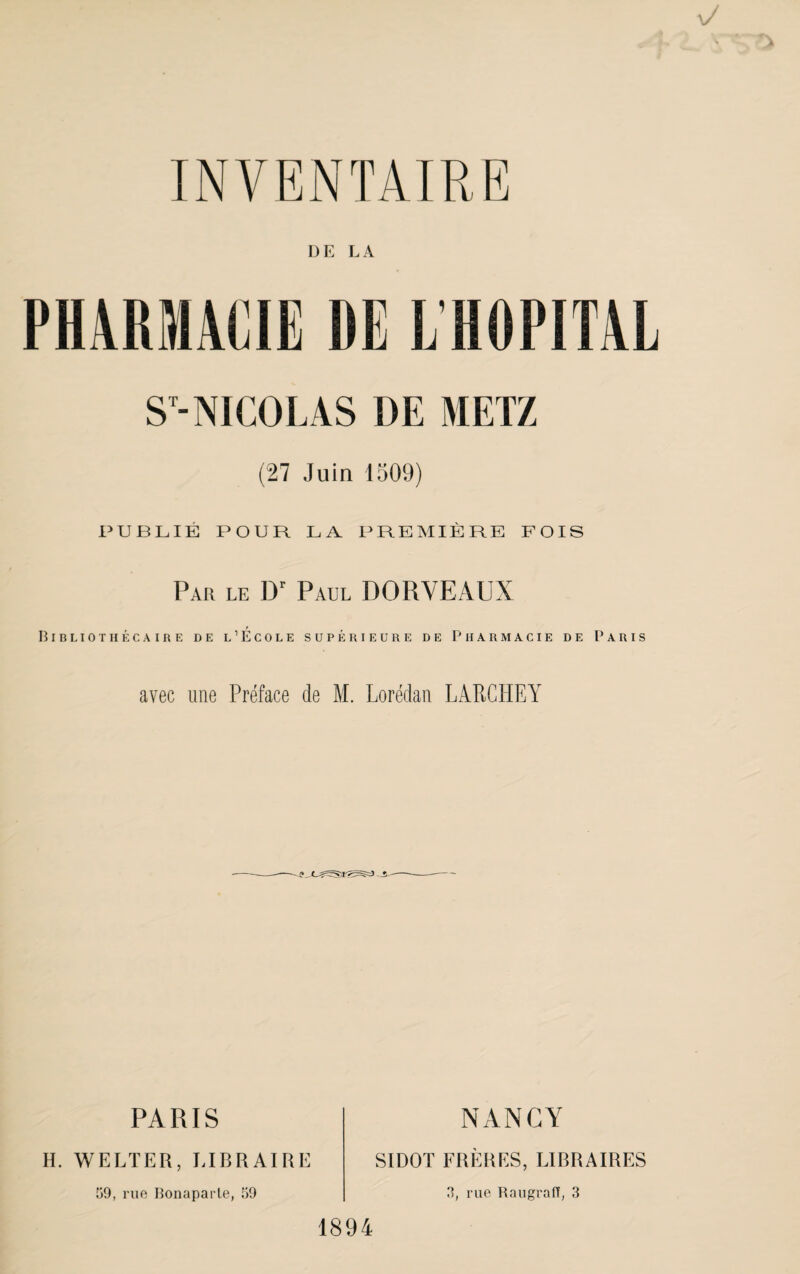 DE LA PHARMACIE DE L’HOPITAL S'-NICOLAS DE METZ (27 Juin 1509) nUBLIÉ POUR LA PREMIÈRE FOIS Par le D' Paul DORVEAUX BiBLIOTHÉCAinE DE l’ÉcOLE SUPÉRIEURE DE PHARMACIE DE PARIS avec une Préface de M. Lorédan LARCHEY PARIS NANCY H. WELTER, LIBRAIRE 59, rue Bonapai'le, 59 SIDOT FRÈHKS, LIBRAIRES 5, rue Raugraff, 3 1894