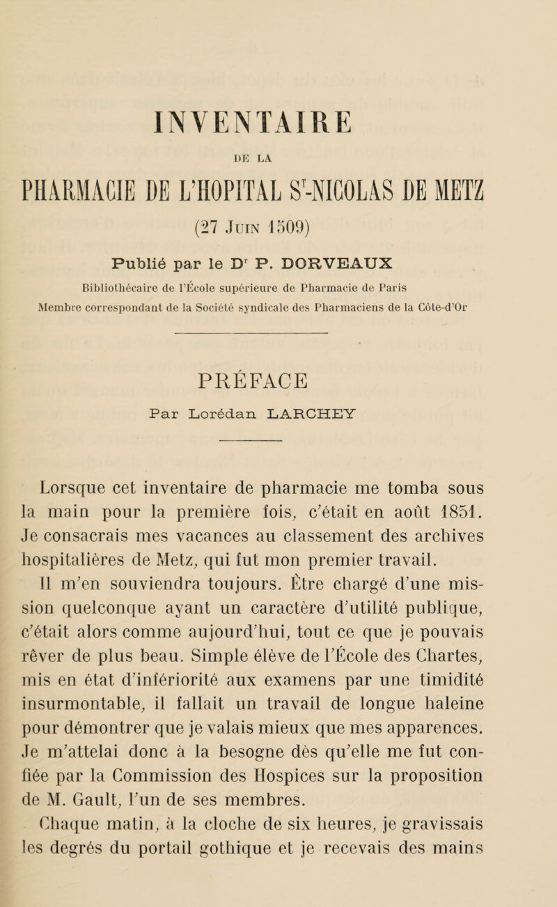 DE LA PHARMACIE DE L’HOPITAL S’-NIGOLAS DE METZ (27 Juin 1509) Publié par le D' P. DORVEAUX Bibliothécaire de TEcole supérieure de Pharmacie de Paris Membre correspondant de la Société syndicale des Pharmaciens de la Côte-d’Or PRÉFACE Par Lorédan LARCHEY Lorsque cet inventaire de pharmacie me tomba sous la main pour la première fois, c'était en août 1851. Je consacrais mes vacances au classement des archives hospitalières de Metz, qui fut mon premier travail. Il m'en souviendra toujours. Être chargé d'une mis¬ sion quelconque ayant un caractère d'utilité publique, c'était alors comme aujourd'hui, tout ce que je pouvais rêver de plus beau. Simple élève de l'École des Chartes, mis en état d'infériorité aux examens par une timidité insurmontable, il fallait un travail de longue haleine pour démontrer que je valais mieux que mes apparences. Je m'attelai donc à la besogne dès qu'elle me fut con¬ fiée par la Commission des Hospices sur la proposition de M. Gault, l'un de ses membres. Chaque matin, à la cloche de six heures, je gravissais les degrés du portail gothique et je recevais des mains