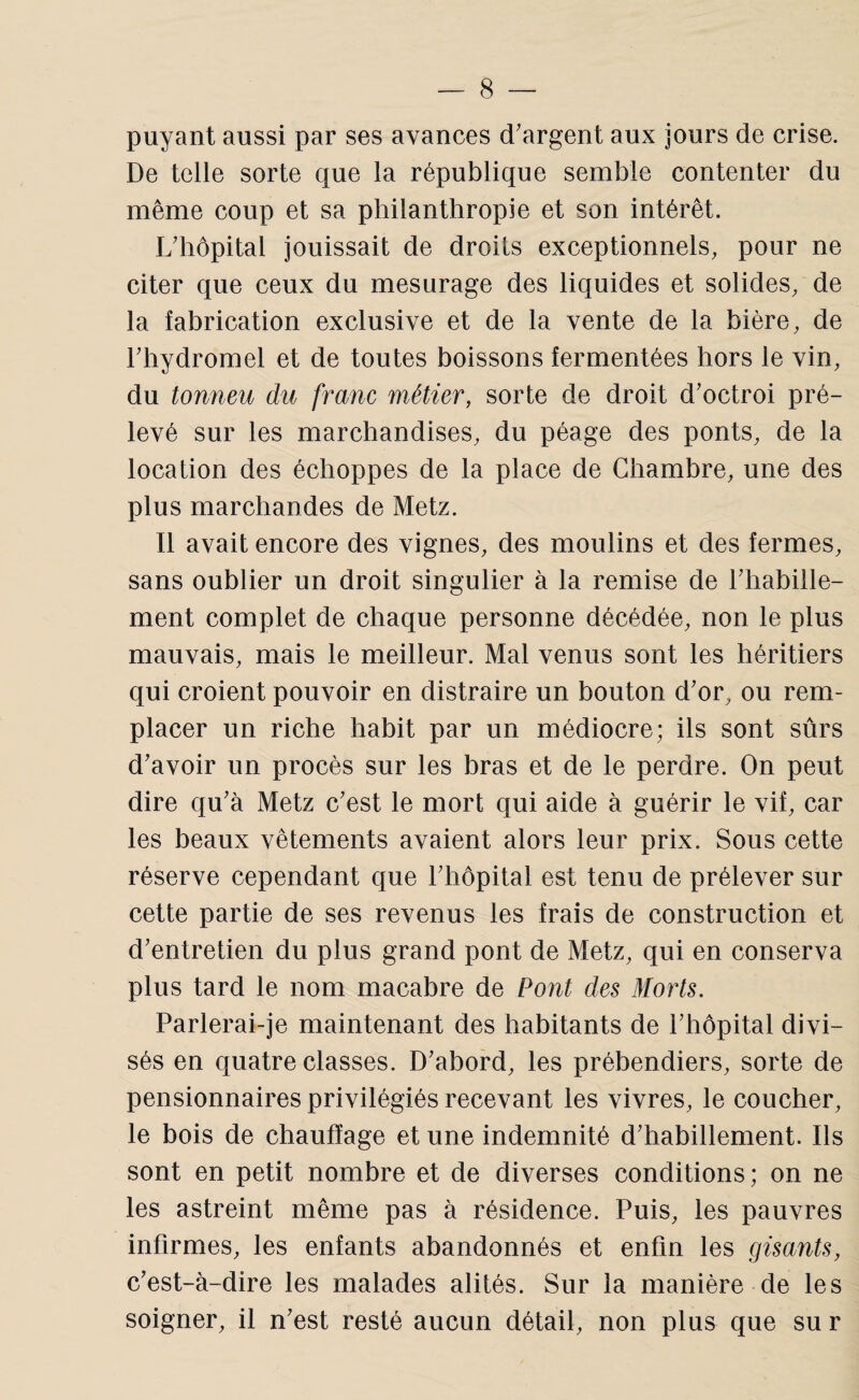 puyant aussi par ses avances d'argent aux jours de crise. De telle sorte que la république semble contenter du même coup et sa philanthropie et son intérêt. L'hôpital jouissait de droits exceptionnels, pour ne citer que ceux du mesurage des liquides et solides, de la fabrication exclusive et de la vente de la bière, de l'hydromel et de toutes boissons fermentées hors le vin, du tonneu du franc métier, sorte de droit d'octroi pré¬ levé sur les marchandises, du péage des ponts, de la location des échoppes de la place de Chambre, une des plus marchandes de Metz. Il avait encore des vignes, des moulins et des fermes, sans oublier un droit singulier à la remise de l'hahille- ment complet de chaque personne décédée, non le plus mauvais, mais le meilleur. Mal venus sont les héritiers qui croient pouvoir en distraire un houton d'or, ou rem¬ placer un riche habit par un médiocre; ils sont sûrs d'avoir un procès sur les bras et de le perdre. On peut dire qu'à Metz c'est le mort qui aide à guérir le vif, car les beaux vêtements avaient alors leur prix. Sous cette réserve cependant que l'hôpital est tenu de prélever sur cette partie de ses revenus les frais de construction et d'entretien du plus grand pont de Metz, qui en conserva plus tard le nom macabre de Pont des Morts. Parlerai-je maintenant des habitants de l'hôpital divi¬ sés en quatre classes. D'abord, les prébendiers, sorte de pensionnaires privilégiés recevant les vivres, le coucher, le bois de chauffage et une indemnité d'hahillement. Ils sont en petit nombre et de diverses conditions; on ne les astreint même pas à résidence. Puis, les pauvres infirmes, les enfants abandonnés et enfin les gisants, c'est-à-dire les malades alités. Sur la manière de les soigner, il n'est resté aucun détail, non plus que su r