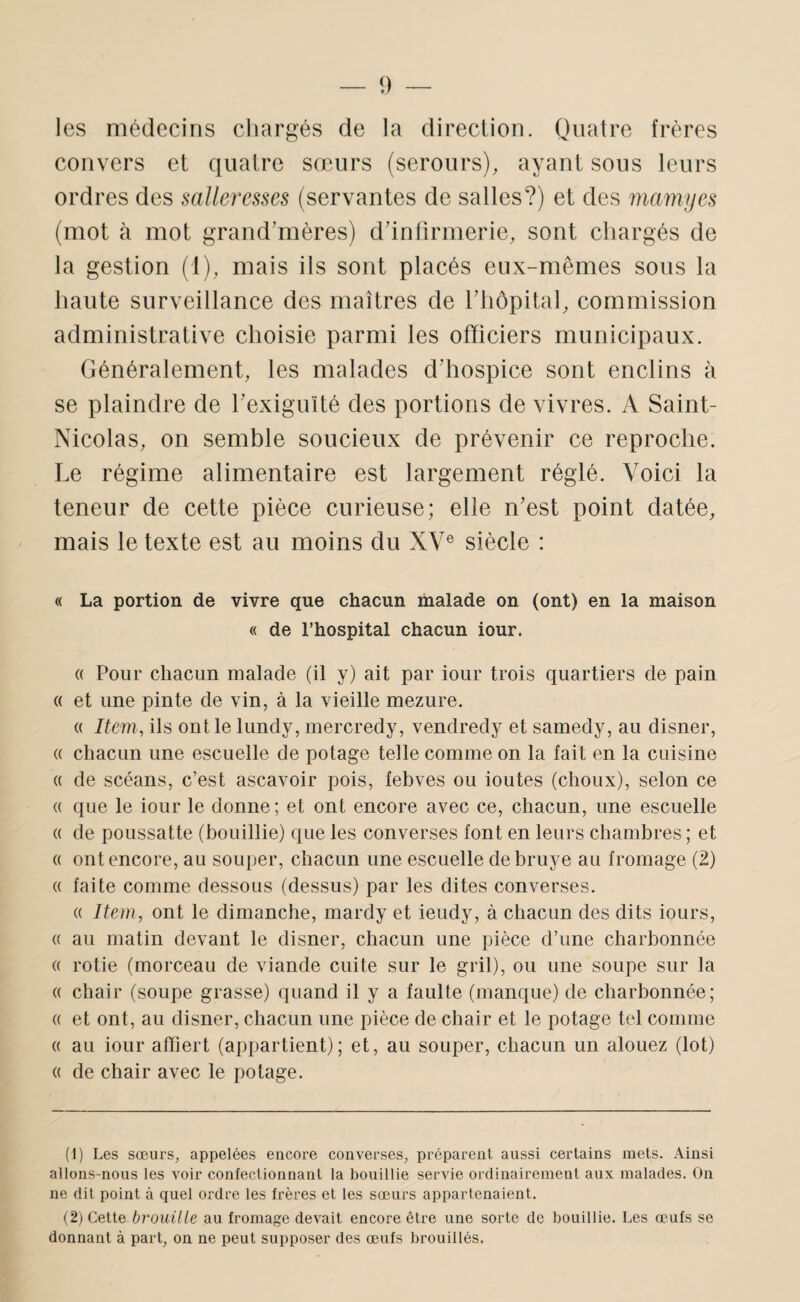 les médecins chargés de la direction. Quatre frères convers et quatre sœurs (serours), ayant sous leurs ordres des salleresses (servantes de salles?) et des mamyes (mot à mot grand'mères) ddntirmerie, sont cliargés de la gestion (1), mais ils sont placés eux-mêmes sous la haute surveillance des maîtres de riiôpital, commission administrative choisie parmi les officiers municipaux. Généralement, les malades ddiospice sont enclins à se plaindre de rexiguîté des portions de vivres. A Saint- Nicolas, on semble soucieux de prévenir ce reproche. Le régime alimentaire est largement réglé. Voici la teneur de cette pièce curieuse; elle n'est point datée, mais le texte est au moins du XV® siècle : « La portion de vivre que chacun malade on (ont) en la maison « de l’hospital chacun iour. « Pour chacun malade (il y) ait par iour trois quartiers de pain (( et une pinte de vin, à la vieille mezure. (( Item, ils ont le lundy, mercredy, vendredy et samedy, au disner, « chacun une escuelle de potage telle comme on la fait en la cuisine « de scéans, c’est ascavoir pois, febves ou ioutes (choux), selon ce (( que le iour le donne; et ont encore avec ce, chacun, une escuelle « de poussatte (bouillie) que les converses font en leurs chambres ; et (( ont encore, au souper, chacun une escuelle debruye au fromage (2) (( faite comme dessous (dessus) par les dites converses. (( Item, ont le dimanche, mardy et ieudy, à chacun des dits iours, (( au matin devant le disner, chacun une pièce d’une charbonnée « rôtie (morceau de viande cuite sur le gril), ou une soupe sur la « chair (soupe grasse) quand il y a faulte (manque) de charbonnée; (( et ont, au disner, chacun une pièce de chair et le potage tel comme (( au iour affiert (appartient); et, au souper, chacun un alouez (lot) (( de chair avec le potage. (1) Les sœurs, appelées encore converses, préparent aussi certains mets. Ainsi allons-nous les voir confectionnant la bouillie servie ordinairement aux malades. On ne dit point à quel ordre les frères et les sœurs appartenaient. (2) Cette brouille au fromage devait encore être une sorte de bouillie. Les œufs se donnant à part, on ne peut supposer des œufs brouillés.