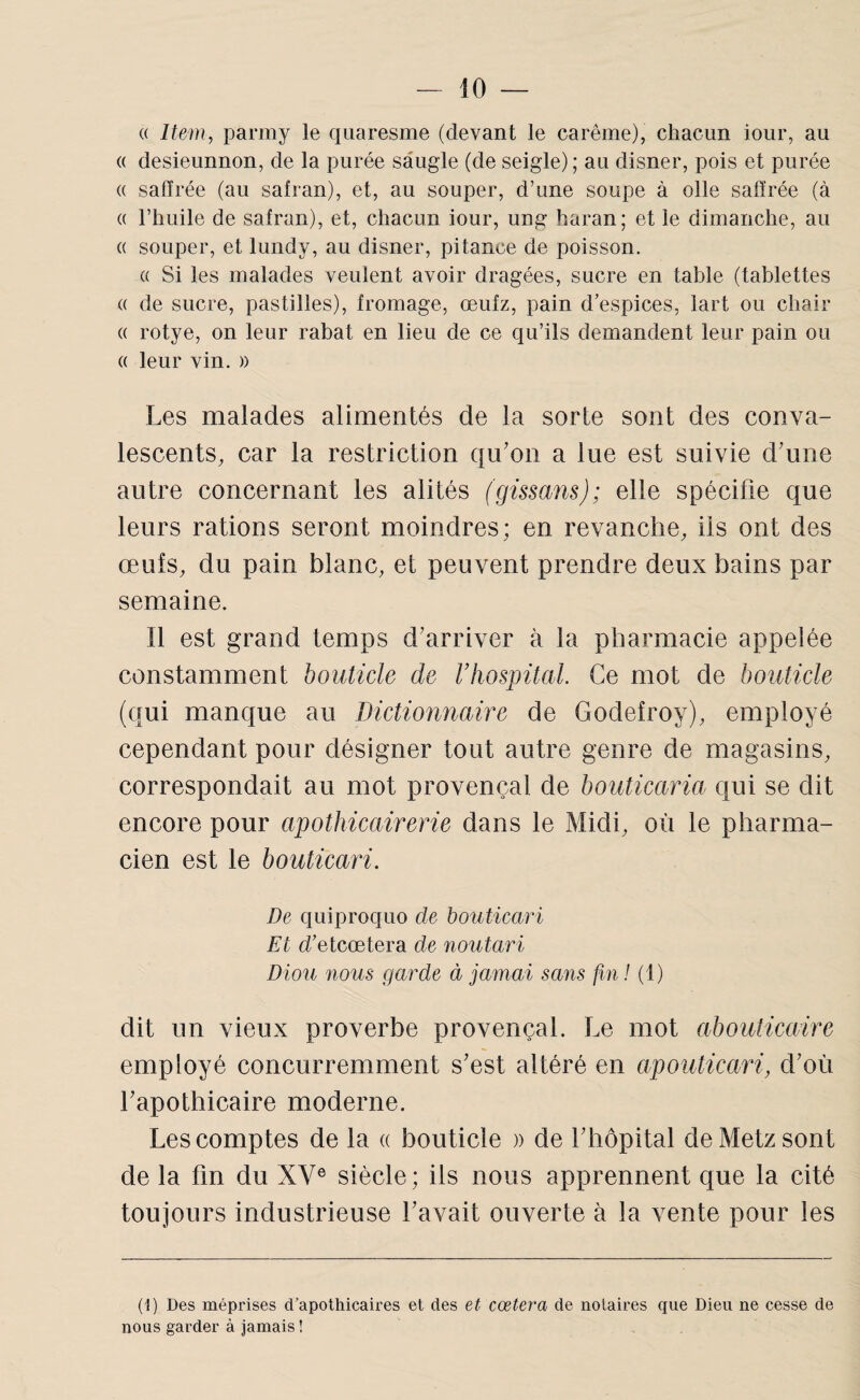 (( Item, parmy le quaresme (devant le carême), chacun iour, au (( desieunnon, de la purée sâugle (de seigle) ; au disner, pois et purée (( saftrée (au safran), et, au souper, d’une soupe à olle safïrée (à (( l’huile de safran), et, chacun iour, ung haran; et le dimanche, au (( souper, et lundy, au disner, pitance de poisson. (( Si les malades veulent avoir dragées, sucre en table (tablettes (( de sucre, pastilles), fromage, œufz, pain d’espices, lart ou chair « rotye, on leur rabat en lieu de ce qu’ils demandent leur pain ou « leur vin. » Les malades alimentés de la sorte sont des conva¬ lescents, car la restriction qu’on a lue est suivie d’une autre concernant les alités (gissans); elle spécifie que leurs rations seront moindres; en revanche, iis ont des œufs, du pain blanc, et peuvent prendre deux bains par semaine. Il est grand temps d’arriver à la pharmacie appelée constamment bouticle de F hospital. Ce mot de bouticle (qui manque au Dictionnaire de Godefroy), employé cependant pour désigner tout autre genre de magasins, correspondait au mot provençal de bouticaria qui se dit encore pour apothicairerie dans le Midi, où le pharma¬ cien est le bouticari. De quiproquo de bouticari Et d’etcœtera de noutari Diou nous garde à jamai sans fin .^1) dit un vieux proverbe provençal. Le mot abouticaire employé concurremment s’est altéré en aponticari, d’où l’apothicaire moderne. Les comptes de la « bouticle » de l’hôpital de Metz sont de la fin du XV® siècle ; ils nous apprennent que la cité toujours industrieuse l’avait ouverte à la vente pour les (!) Des méprises d’apothicaires et des et cœtera de notaires que Dieu ne cesse de nous garder à jamais !