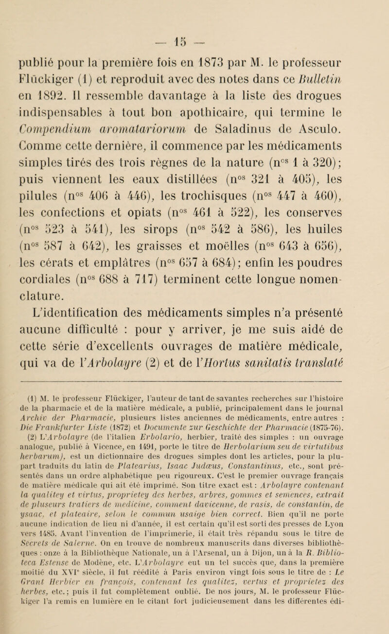 publié pour la première fois en 1873 par M. le professeur Flückiger (1) et reproduit avec des notes dans ce Bulletin en 189:2. 11 ressemble davantage à la liste des drogues indispensables à tout bon apothicaire, qui termine le Compendium aromatariomm de Saladinus de Asculo. Comme cette dernière, il commence par les médicaments simples tirés des trois règnes de la nature (m® 1 à 320); puis viennent les eaux distillées (n®^ 321 à 405), les pilules (n°^ 400 à 440), les trochisques (n®® 447 à 400), les confections et opiats (n°® 401 à 522), les conserves (n®^ 523 à 541), les sirops (n°^ 542 à 580), les huiles (n°s 587 à 042), les graisses et moelles (n°^ 043 à 050), les cérats et emplâtres 057 à 084) ; enfin les poudres cordiales (n®^ 088 à 717) terminent cette longue nomen¬ clature. L'identification des médicaments simples n'a présenté aucune difficulté : pour y arriver, je me suis aidé de cette série d'excellents ouvrages de matière médicale, qui va de VArbolayre (2) et de l’Hortus sanitatü translaté (1) M. le professeur Flückiger, l’auteur de tant de sayantes recherches sur l’histoire de la pharmacie et de la matière médicale, a publié, principalement dans le journal Archiü der Pharmacie, plusieurs listes anciennes de médicaments, entre autres : Die Frankfurter Liste (1872) et Documente sur Geschichte der Phamnacie (1875-7G). (2) VArbolayre (de l’italien Erbolario, herbier, ti-aité des simples : un ouvrage analogue, publié à Vicence, en 1491, porte le titre de Herbolarium seu de virtutibus herbarum), est un dictionnaire des drogues simples dont les articles, pour la plu¬ part traduits du latin de Platearius, Isaac Judœus, Constantinus, etc., sont pré¬ sentés dans un ordre alphabétique peu rigoureux. C’est le premier ouvrage français de matière médicale qui ait été imprimé. .Son titre exact est: Arbolayre contenant la qualitey et virtus, proprietey des herbes, arbres, gommes et semences, extrait de pluseurs tratiers de medicine, comment davicemie, de rasis, de Constantin, de ysaac, et plateaire, selon le commun usaige bien correct. Bien qu’il ne porte aucune indication de lieu ni d’année, il est certain qu’il est sorti des i)resses de Lyon vers 14815. Avant l’invention de l’imprimerie, il était très répandu sous le titre de Secrets de Salemie. On en trouve de nombreux manuscrits dans diverses bibliothè- (pies : onze à la Bibliothèque Nationale, un à l’Arsenal, un à Dijon, un à la li. Bibiio- teca Estense de Modène, etc. VArbolayre eut un tel succès que, dans la première moitié du XVI” siècle, il fut réédité à Paris environ vingt fois sous le titre de : Le Grant Herbier en françois, contenant les qualités, vertus et jjroprietes des herbes, etc.; puis il fut complètement oublié. De nos jours, M. le professeur Flüc¬ kiger l’a remis en lumière en le citant fort judicieusement dans les différentes édi-