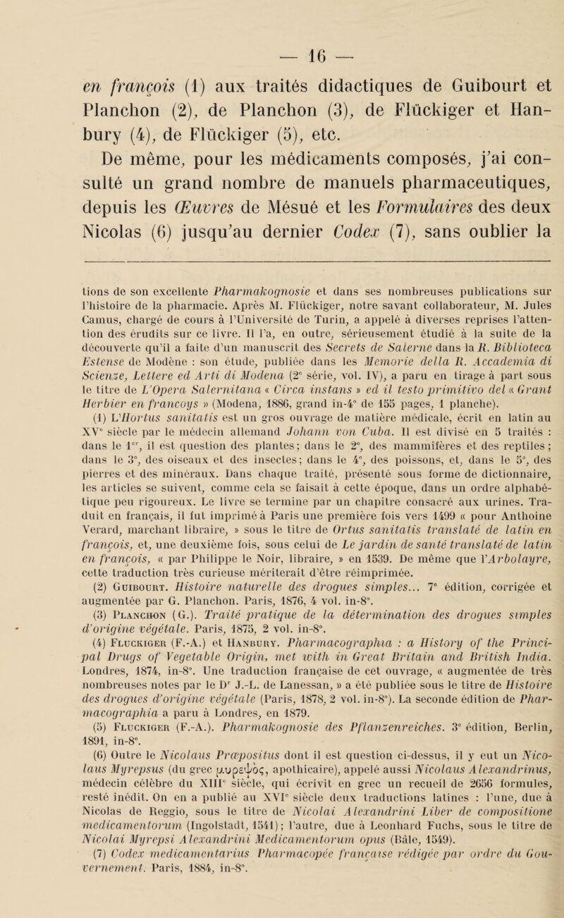 en françois (1) aux traités didactiques de Guibourt et Planchon (2), de Planchon (3), de Flückiger et Han- bury (4), de Flückiger (5), etc. De même, pour les médicaments composés, j'ai con¬ sulté un grand nombre de manuels pharmaceutiques, depuis les Œuvres de Mésué et les Formulaires des deux Nicolas (6) jusqu'au dernier Codex (7), sans oublier la tions de son excellente Ffiarmakognosie et dans ses nombreuses publications sur riiistoire de la pharmacie. Après M. Flückiger, notre savant collaborateur, M. Jules Camus, chargé de cours à l’Université de Turin, a appelé à diverses reprises l’atten¬ tion des érudits sur ce livre. Il l’a, en outre, sérieusement étudié à la suite de la découverte qu’il a faite d’un manuscrit des Secrets de Saierne dans laiC Biblioteca Estense de Modène : son étude, publiée dans les Memorie délia 11. Accademia di Sciense, Lettere ed Arti di Modena (2° série, vol. IV), a paru en tirage à part sous le titre de I/Opera Salernitana « Circa instans » ed il testo primitivo deUi Grant Herbier en francoys » (Modena, 1886, grand in-4° de 155 pages, 1 planche). (1) VHortus sanitatis est un gros ouvrage de matière médicale, écrit en latin au XV“ siècle par le médecin allemand Johann von Cuba. Il est divisé en 5 traités : dans le 1, il est question des plantes ; dans le 2°, des mammifères et des reptiles ; dans le 3°, des oiseaux et des insectes; dans le 4°, des poissons, et, dans le 5% des pierres et des minéraux. Dans chaque traité, présenté sous forme de dictionnaire, les articles se suivent, comme cela se faisait à cette époque, dans un ordre alphabé¬ tique peu rigoureux. Le livre se termine par un chapitre consacré aux urines. Tra¬ duit en français, il fut imprimé à Paris une première fois vers 1499 « pour Anthoine Verard, marchant libraire, » sous le titre de Ortus sanitatis translaté de latin en françois, et, une deuxième fois, sous celui de Le jardin de santé translaté de latin en françois, « par Philippe le Noir, libraire, » en 1539. De même que VArbolayre, cette traduction très curieuse mériterait d’être réimprimée. (2) Guibourt. Histoire naturelle des drogues simples... T édition, corrigée et augmentée par G. Planchon. Paris, 1876, 4 vol. in-8\ (3) Planchon (G.). Traité pratique de la détermination des drogues simples d'origine végétale. Paris, 1875, 2 vol. in-8“. (4) Flückiger (F.-A.) et Hanbury. PharmacograpJiia : a History of the Princi¬ pal Drugs of Vegetable Origin, met with in Great Dritain and British India. Londres, 1874, in-8“. Une traduction française de cet ouvrage, « augmentée de très nombreuses notes par le D'' J.-L. de Lanessan, » a été publiée sous le titre de Histoire des drogues d’origine végétale (Paris, 1878, 2 vol. 111-8°). La seconde édition de Phar- macographia a paru à Londres, en 1879. (5) Flückiger (F.-A.). Pharmakognosie des Pflanz-enreiches. 3“ édition, Berlin, 1891, in-8°. (6) Outre le Nicolaus Prœpositus dont il est question ci-dessus, il y eut un Nico- laus Myrepsus (du grec [Aups^oç, apothicaire), appelé aussi Nicolaus A lexandrinus, médecin célèbre du XIIP siècle, qui écrivit en grec un recueil de 2656 formules, resté inédit. On en a publié au XVP siècle deux traductions latines : l’une, due à Nicolas de Reggio, sous le titre de Nicolai A lexandrini Liber de compositione medicamentorum (Ingolstadt, 1541) ; l’autre, due à Leonhard Fuchs, sous le titre de Nicolai Myrepsi Alexandrini Medicamentorum opus (Bâle, 1549). (7) Codex medicamentarius Vharmacopée française rédigée par ordre du Gou¬ vernement. Paris, 1884, in-8.