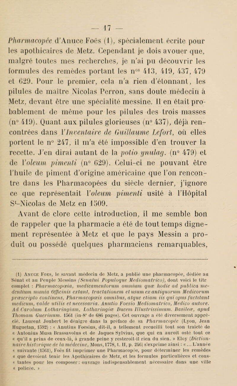 Pharmacopée d'Anuce Foës (I), spécialement écrite pour les apotliicaires de IMetz. Cependant je dois avouer que, malgré toutes mes recherches, je n’ai pu découvrir les formules des remèdes portant les n®^ 41d, 419, 437, 479 et ()29. Pour le premier, cela n’a rien d’étonnant, les pilules de maître Nicolas Perron, sans doute médecin à Metz, devant être une spécialité messine. 11 en était pro¬ bablement de meme pour les pilules des trois masses (n° 419). Quant aux pilules glorieuses (n° 437), déjà ren¬ contrées dans V Inventaire de Guillaume Le fort, où elles portent le n^ 247, il m’a été impossible d’en trouver la recette. J’en dirai autant de la potio ynulaej. (n*^ 479) et de Yoleuni pimeuti (m G29). Celui-ci ne pouvant être l’huile de piment d’origine américaine que l’on rencon¬ tre dans les Pharmacopées du siècle dernier, j’ignore ce que représentait ïoleum pimenli usité à l’Hôpital S^-Nicolas de Metz en 1509. Avant de clore cette introduction, il me semble bon de rappeler que la pharmacie a été de tout temps digne¬ ment représentée à Metz et que le pays Messin a pro¬ duit ou possédé quelques pharmaciens remarquables. (1) Anuce Foes, le savant médecin de Metz, a publié une pharmacopée, dédiée au Sénat et au Peuple Messins (Senatui Populoque Mediomatrico), dont voici le titr complet ; Phai^macopœia, medicamentorum omnium quœ hodie ad qmblica me- dcntium mania Ofricinis extant, tractationem etusum ex antiquorum Medicorum prœscripto continens, Pharmacopœis omnibus, atque etiam iis qui opus factitant medicum, valde utilis et necessavia. Anutio Foesio Mediomatrico, Medico autore. Ad Carolum Lotharingium, Lotharingiœ Ducem Illustrissimum. Basileæ, apud Thomam Guerinum. 1561 (in-8° de G8G pages). Cet ouvrage a été diversement appré¬ cié. Laurent Joubert le dénigre dans la préface de sa Pharmacopée (Lyon, .Jean lluguetan, 1592) : « Anutius Foesius, dit-il, a tellement recueilli tout son traicté de « Antonius Musa Brassavolus et de Jaques Sylvius, que qui en auroit esté tout ce « quMl a prins de ceux-là, à grande peine y resteroit-il rien du sien. » Eloy [Diction¬ naire historique de la médecine, Mons, 1778, t. II, p. 246) s’exprime ainsi : «... L’année « suivante (1561), Foës fit imprimer une Pharmacopée, pour déterminer les remèdes « que dévoient tenir les Apothicaires de Metz, et les formules particulières et cons- « tantes pour les composer: ouvrage indispensablement nécessaire dans une ville « policée. »