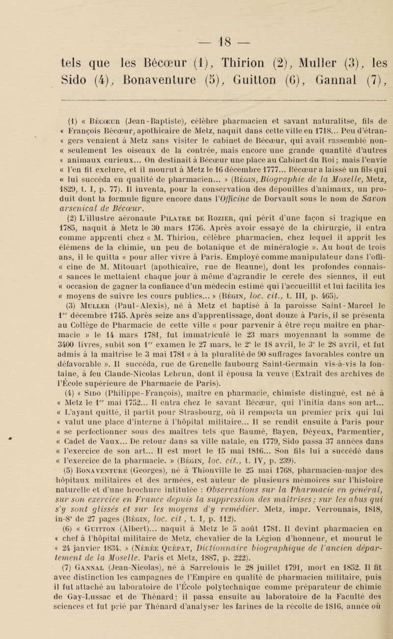 tels que les Bécœur (1), Thirion (2), Muller (3), les Sido (4), Bonavenlure (5), Guitton (6), Gannal (7), (1) « bécœur (Jean-Baptisle), célèbre pharmacien et savant naturalitse, fils de « François Bécœur, apothicaire de Metz, naquit dans cette ville en 1718... Peud’étran- « gers venaient à Metz sans visiter le cabinet de Bécœur, qui avait rassemblé non- « seulement les oiseaux de la contrée, mais encore une grande quantité d’autres « animaux curieux... On destinait à Bécœur une place au Cabinet du Boi; mais l’envie « l’en fit exclure, et il mourut à Metz le 16 décembre 1777... Bécœur a laissé un fils qui t( lui succéda en qualité de pharmacien... » Biographie de la Moselle, Metz, 1829, t. I, p. 77). Il inventa, pour la conservation des dépouilles d’animaux, un pro¬ duit dont la formule figure encore dans VOfficine de Dorvault sous le nom de Savon arsenical de Bécœur. (2) L’illustre aéronaute Pilatre de Rozier, qui périt d’une façon si tragique en 1785, naquit à Metz le 30 mars 1736. Après avoir essayé de la chirurgie, il entra comme apprenti chez « M. Thirion, célèbre pharmacien, chez lequel il apprit les élémens de la chimie, un peu de botanique et de minéralogie ». Au bout de trois ans, il le quitta a pour aller vivre à Paris. Employé comme manipulateur dans l’ofti- « cine de M. Mitouart (apothicaire, rue de Beaune), dont les profondes connais- « sauces le mettaient chaque jour à même d’agrandir le cercle des siennes, il eut « occasion de gagner la confiance d’un médecin estimé qui l’accueillit et lui facilita les « moyens de suivre les cours publics... » (Bégin, loc. cit., t. III, p. 465). (3) Muller (Paul-Alexis), né à Metz et baptisé à la paroisse Saint-Marcel le l*' décembre 1745. Après seize ans d’apprentissage, dont douze à Paris, il se présenta au Collège de Pharmacie de cette ville « pour parvenir à être reçu maître en phar¬ macie » le 14 mars 1781, fut immatriculé le 23 mars moyennant la somme de 3400 livres, subit son 1 examen le 27 mars, le 2° le 18 avril, le 3° le 28 avril, et fut admis à la maîtrise le 3 mai 1781 « à la pluralité de 90 sulïrages favorables contre un défavorable ». Il succéda, rue de Grenelle faubourg Saint-Germain vis-à-vis la fon¬ taine, à feu Claude-Nicolas Lebrun, dont il épousa la veuve (Extrait des archives de l’Ecole supérieure de Pharmacie de Paris). (4) « Sido (Philippe-François), maître en pharmacie, chimiste distingué, est né à « Metz le 1°'' mai 1752... Il entra chez le savant Bécœur, qui l’initia dans son art... « L’ayant quitté, il partit pour Strasbourg, où il remporta un premier prix qui lui « valut une place d’interne à l’hôpital militaire... 11 se rendit ensuite à Paris pour « se perfectionner sous des maîtres tels que Baumé, Bayen, Déyeux, Parmentier, « Cadet de Vaux... De retour dans sa ville natale, en 1779, Sido passa 37 années dans « l’exercice de son art... Il est mort le 13 mai 1816... Son fils lui a succédé dans « l’exercice de la pharmacie. » (Bégin, loc. cit., t. IV, p. 239). (5) Bonaventure (Georges), né à Thionville le 25 mai 1768, pharmacien-major des hôpitaux militaires et des armées, est auteur de plusieurs mémoires sur l’histoire naturelle et d’une brochure intitulée : Observations sur la Pharmacie en général, sur son exercice en France depuis la suppression des maîtrises; sur les abus gui s'y sont glissés et sur les moyens d’y remédier. Metz, impr. Verronnais, 1818, in-8'’ de 27 pages (Bégin, loc. cit, t. I, p. 112). (6) « Guitton (Albert)... naquit à Metz le 5 août 1781. Il devint pharmacien en « chef à l’hôpital militaire de Metz, chevalier de la Légion d’honneur, et mourut le « 24 janvier 1834. » (Nérée Quépat, Dictionnaire biographique de P ancien dépar¬ tement de la Bloselle. Paris et Metz, 1887, p. 222). (7) Gannal (Jean-Nicolas), né à Sarrelouis le 28 juillet 1791, mort en 1852. Il fit avec distinction les campagnes de l’Empire en qualité de pharmacien militaire, puis il fut attaché au laboratoire de l’École polytechnique comme préparateur de chimie de Gay-Lussac et de Thénard; il passa ensuite au laboratoire de la Faculté des sciences et fut prié par Thénard d’analyser les farines de la récolte de 1816, année où