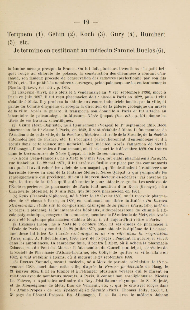 Terquem (1), Géliin (2), Koch (3), Gury (4), Humbert (3), etc. Je termine en restituant au médecin Samuel Duclos (6), la famine menaça presque la France. On lui doit plusieurs inventions : le petit bri¬ quet rouge au chlorate de potasse, la construction des cheminées à courant d’air chaud, son fameux procédé de conservation des cadavres (perfectionné par son fils Félix), etc. 11 a publié de nombreux ouvrages, principalement sur les embaumenients (XÉuÉE Qüépat, lue. cit., p. 180). (1) Teuquem (Olry), né à Metz le 4 vendémiaire an V (25 septembre 1790), mort à Paris en juin 1887. 11 fut reçu pharmacien de f” classe à Paris en 1822, puis il vint s’établir à Metz. 11 y professa la chimie aux cours industriels fondés par la ville, fit partie du Comité d’hygiène et accepta la direction de la galerie géologique du musée de la ville. Après la guerre, il transporta son domicile à Paris et fut attaché au laboratoire de paléontologie du Muséum. Nérée Quépat (lue. cit., p. 491) donne les titres de ses travaux scientifiques. (2) Géhin (Jean-Baptiste), né à Remiremont (Vosges) le 1 septembre 1810. Reçu pharmacien de classe à Paris, en 1842, il vint s’établir à Metz. Il fut membre de l’Académie de celte ville, de la Société d’histoire naturelle de la Moselle, de la Société entomologique de France, etc. Il s’occupait particulièrement d’entomologie et il a acquis dans cette science une notoriété bien méritée. Après l’annexion de Metz à l’Allemagne, il se relira à Remiremont, où il est mort le 2 décembre 1889. On trouve dans le Dictionnaire de Nérée Quépat la liste de ses œuvres. (3) Koch (Jean-François), né à Metz le 9 mai 1834, fut établi pharmacien à Paris, 44, rue Richelieu. Le 22 mai 1871, il fut arrêté et fusillé sur place par des communards auxquels il avait refusé les volets de son magasin, qu’ils destinaient à renforcer une barricade élevée au coin de la fontaine .Molière. Nérée Quépat, à qui j’emprunte les renseignements qui précèdent, dit qu’il fut reçu docteur ès-sciences : j’ai cherché en vain le titre de la thèse qu’il a dû soutenir pour obtenir ce grade. Les archives de l’École supérieure de pharmacie de Paris font mention d’un Koch (Georges), né à Charleville (Moselle), le 9 juin 1824, qui fut reçu pharmacien en 1861. (4) Gury (François-Alphonse), né à Metz le 12 février 1830, se fit recevoir pharma¬ cien de F® classe à Paris, en 1856, en soutenant une thèse intitulée : Du Datura Stramonium, étude sur la composition chimique de sa fumée (Paris, 1856, in-4° de 57 pages, 1 planche). 11 fut interne des hôpitaux, aide-préparateur de chimie à l’É¬ cole polytechnique, essayeur du commerce, membre de l’Académie de Metz, etc. Après avoir été longtemps pharmacien établi à Metz, il vit aujourd’hui retiré à Paris. (5) Humbert (Léon), né à Metz le 5 octobre 1845, fit ses études de pharmacie à l’École de Paris et y soutint, le 28 juillet 1870, pour obtenir le diplôme de 1''° classe, une thèse intitulée De l’acide carbonique et de son rôle dans la respiration (Paris, impr. A. Pillet fils ainé, 1870, in-4° de 75 pages). Pendant la guerre, il servit dans les ambulances. La campagne finie, il rentra à Metz, où il acheta la pharmacie Cabasse, rue du Pont-des-Morts : il fut membre du Conseil municipal, secrétaire de la Société de Pharmacie d’Alsace-Lorraine, etc. Obligé de quitter sa ville natale en 1882, il vint s’établir à Reims, où il mourut le 29 septembre 1888. (6) Duclos (Samuel), savant médecin, né à Metz de parents calvinistes, le 18 no¬ vembre 1589, mort dans cette ville, d’après la France protestante de Ilaag, le 21 janvier 1654. 11 fit en France et à l’étranger plusieurs voyages qui le mirent en relations avec de nombreux savants. A Paris, il connut son coreligionnaire Nicolas Le Febvre, « Apolicaire ordinaire du Roy, Distillateur chymique de Sa Majesté, et de Monseigneur de Metz, Duc de Verneuil, etc. », qui le cite avec éloges dans P « Avant-Propos » de son Traicté de la Chymie (Paris, Thomas Jolly, 1660, t. I, 3* page de l’.Vvant-Propos). En Allemagne, il se lia avec le médecin Johann