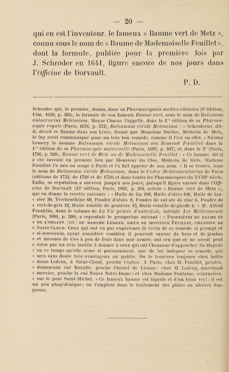 qui en est Tinventeur, le fameux a Baume vert de Metz », connu sous le nom de « Baume de Mademoiselle Feuillet », dont la formule, publiée pour la première fois par J. Sclirôder en 1041, figure encore de nos jours dans Y Officine de Dorvault. P. D. Schroder qui^ le premier^ donna, dans sa Pharmacopœiamedico-chimica {3° édïüon, Ulm, 1G49, p. 305), la formule de son fameux Daurae vert, sous le nom de Dalsanms vulnerarius Metensium. Moyse Cliaras l’appelle, dans la 1''“ édition de sa Pharma¬ copée royale (Paris, 167G, p. 472), Balsamiim viride Metensium : « Schroderus, dit- il, décrit ce Baume dans son Livre, disant que Monsieur Duclos, Médecin de Mets, le luy avoit communiqué pour un très bon remède, comme il l’est en effet. » Nicolas Lemery le nomme Balsamum viride Metensium seu Dominœ Fœüillet dans la l édition de sa Pharmacopée universelle (Paris, 1G97, p. 897), et, dans la 2° (Paris, 171G, p. 928), Baume vert de Mets ou de Mademoiselle Feuillet : « Ce baume, dit-il a été inventé en premier lieu par Monsieur du Clos, Médecin de Mets. Madame Fœüillet l’a mis en usage à Paris et l’a fait appeler de son nom. » Il se trouve, sous le nom de Balsamum viride Metensium, dans le Codex Medicamentarius de Paris (éditions de 1732, de 1748 et de 1758) et dans toutes les Pharmacopées du XYIIP siècle. Enfin, sa réputation a survécu jusqu’à nos jours, puisqu’il figure encore dans VOffi- cine de Dorvault (13° édition, Paris, 1893, p. 284, article « Baume vert de Metz »), qui en donne la recette suivante : « Huile de lin 180, Huile d’olive 180, Huile de lau- « rier 30, Térébenthine GO, Poudre d’aloès 8, Poudre de sul ate de zinc G, Poudre de « vert-de-gris 12, Huile volatile de genièvre 15, Huile volatile de girofle 4. » M. Alfred Franklin, dans le volume de La Vie privée d’autrefois, intitulé ics Médicaments (Paris, 1891, p. 208), a reproduit le prospectus suivant : « Propriétez du baume et « DE l’ONGANT fsicj DE MADAME LedRAN, SŒUR DE MONSIEUR FEUILLET, CHANOINE DE « Saint-Cloud. Ceux qui ont vu par expérience la vertu de ce remède si prompt et « si souverain, ayant considéré combien il pourroit sauver de bras et de jambes « et mesmes de vies à peu de frais dans une armée, ont cru que ce ne seroit peut « estre pas un avis inutile à donner à ceux qui ont l’honneur d’approcher Sa Majesté « en ce temps qu’elle arme si puissamment, que de lui indiquer ce remède, qui « sera sans doute très avantageux au public. On le trouvera toujours chez ladite « dame Ledran, à Saint-Cloud, proche l’église. A Paris, chez M. Feuillet, peintre, « demeurant rue Boyalle, proche l’hostel de Lionne; chez M. Ledran, marchand « mercier, jiroche la ruë Neuve Notre-Dame; et chez Madame Fontaine, ceinturière, « sur le pont Saint-Michel. » Ce fameux baume est liquide et d’un beau ver* ; il est un peu phagédéniqiie; on l’emploie dans le traitement des plaies ou ulcères fon¬ gueux.