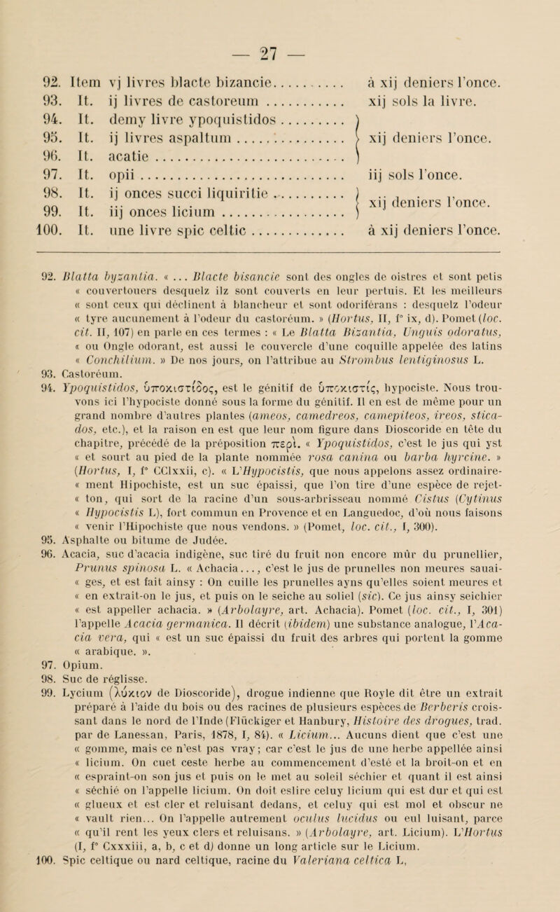92. Item vj livres blacte bizancie. à xij deniers l’once. 93. It. ij livres de castoreiim. xij sols la livre. 94. It. demy livre ypoquistidos. ) 95. It. ij liv res aspaltnm... i xij deniers l’once. 9(). It. acatie. ) 97. It. opii. iij sols l’once. 98. It. ij onces sncci liciuiritie. ) ... ... . \ xn deniers 1 once. 99. It. iij onces liciiim. ) 100. It. une livre spic celtic. à xij deniers l’once. 92. Blatta hyzanlia. «... Blacte bisancic sont des ongles de oistres et sont petis « couvertoners desquelz ilz sont couverts en leur pertnis. Et les meilleurs « sont ceux, qui déclinent à blancheur et sont odoriférans : desquelz l’odeur « tyre aucunement à l’odeur du castoréum. » [Hortus, II, 1“ ix, d). Pomet (/oc. cit. II, 107) en parle en ces termes : « Le Blatta Bizantia, Unguis odoratus, « ou Ongle odorant, est aussi le couvercle d’une coquille appelée des latins « Conchilium. » De nos jours, on l’attribue au Strombus lentiginosus L. 93. Castoréum. 94. Ypoquistidos, uttoxigtiooç, est le génitif de uttcxkjtiç, hypociste. Nous trou¬ vons ici l’hypociste donné sous la forme du génitif. 11 en est de même pour un grand nombre d’autres plantes {ameos, camedreos, camepiteos, ireos, stica- dos, etc.), et la raison en est que leur nom figure dans Dioscoride en tête du chapitre, précédé de la préposition Tirspi. « Ypoquistidos, c’est le jus qui yst « et sourt au pied de la plante nommée rosa canina ou barba hyrciue. » {Hortus, I, f° CClxxii, c). « VHypocistis, que nous appelons assez ordinaire- « ment Ilipochiste, est un suc épaissi, que l’on tire d’une espèce de rejet- « ton, qui sort de la racine d’un sous-arbrisseau nommé Cistus {Cytinus « Hypocistis L), fort commun en Provence et en Languedoc, d’où nous faisons « venir l’Hipochiste que nous vendons. » (Pomet, loc. cit., I, 300). 95. Asphalte ou bitume de Judée. %. Acacia, suc d’acacia indigène, suc tiré du fruit non encore mûr du prunellier, Pruuus spinosa L. « Achacia..., c’est le jus de prunelles non meures sauai- « ges, et est fait ainsy : On cuille les prunelles ayns qu’elles soient meures et « en extrait-on le jus, et puis on le seiche au soliel (sic). Ce jus ainsy seichier « est appeller achacia. » {Arbolayre, art. Achacia). Pomet (loc. cit., I, 301) l’appelle Acacia germanica. Il décrit (ibidem) une substance analogue, VAca- cia vera, qui « est un suc épaissi du fruit des arbres qui portent la gomme « arabique. ». 97. Opium. 98. Suc de réglisse. 99. Lycium (Xuxiov de Dioscoride), drogue indienne que Royle dit être un extrait préparé à l’aide du bois ou des racines de plusieurs espèces de Berberis crois¬ sant dans le nord de l’Inde (Elückiger et Hanbury, Histoire des drogues, trad. par de Lanessan, Paris, 1878, I, 84). « JÂcium... Aucuns dient que c’est une « gomme, mais ce n’est pas vray; car c’est le jus de une herbe appellée ainsi « licium. On cuet ceste herbe au commencement d’esté et la broit-on et en « espraint-on son jus et puis on le met au soleil séchier et quant il est ainsi « séchié on l’appelle licium. On doit eslire celuy licium qui est dur et qui est « glueux et est cler et reluisant dedans, et celuy qui est mol et obscur ne « vault rien... On l’appelle autrement oculus lucidus ou eul luisant, parce « qu’il rent les yeux clers et reluisans. » (Arbolayre, art. Licium). VHortus (I, P Cxxxiii, a, b, c et d) donne un long article sur le Licium. 100. Spic celtique ou nard celtique, racine du Valeriana celtica L,