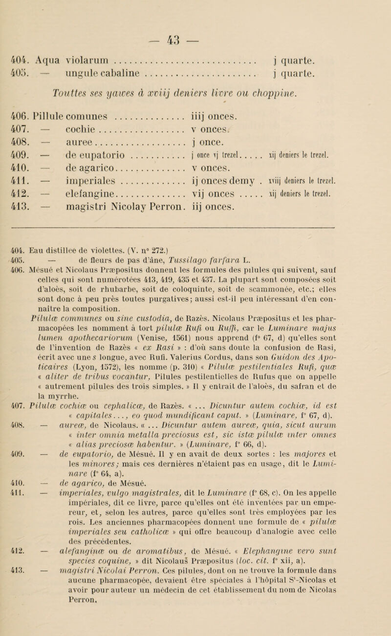 4ÜÜ. — iingule cahaline. j quarte. 40Ü. — iingule cahaline. j quarte. Touttes ses yaices à xeiij deniers livre ou choppine. 406. PilUile comimes . iiij onces. 407. — cocliie. V onces. 408. — aiiree. j once. 409. — de eupatorio . j once \'j Irezcl. , xij deniers le trezel. 410. — de agarico. V onces. 411. — impériales. ij onces demy . xviij deniers le Irezel. 412. — elefangiiie. vij onces. , xij deniers le Irezel. 413. — magistri Nicolay Perron. iij onces. 404. Eau distillée de violettes. (V. n° 272.) 40o. — de fleurs de pas d’âne, Tussilago farfara L. 40C). Mésué et Nicolaus Præpositus donnent les formules des pilules qui suivent, sauf celles qui sont numérotées 413, 419, 435 et 437. La plupart sont composées soit d’aloès, soit de rhubarbe, soit de coloquinte, soit de scammonée, etc.; elles sont donc à peu près toutes purgatives; aussi est-il peu intéressant d’en con¬ naître la composition. Pilulœ communes ou sine custodia, de Razès. Nicolaus Præpositus et les phar¬ macopées les nomment à tort pilulœ liufi ou Ruffl, car le Luminare majus lumen apothecariorum (Venise, 1561) nous apprend (f» 67, d) qu’elles sont de l’invention de Razès « ex Rasi » : d’où sans doute la confusion de Rasi, écrit avec unes longue, avec Rufi. Valerius Cordus, dans son Guidon des Apo- ticaires (Lyon, 1572), les nomme (p. 310) « Pilulœ pestilentiales Rufi, quœ « aliter de tribus vocantur, Pilules pestilentielles de Rufus que on appelle « autrement pilules des trois simples. » 11 y entrait de l’aloès, du safran et de la myrrhe. 407. Pilulœ cochiœ ou cephalicœ, de Razès. «... Dicuntur autem cocfiiœ, id est « capitales, eo quod mundificant caput. » {Luminare, P 67, d). 408. — aureœ, de Nicolaus. «... Dicuntur autem aureœ, quia, sicut aurum « inter omnia metalla preciosus est, sic istœ pilulœ inter omnes « alias preciosce habentur. » {Luminare, P 66, d). 409. — de eupatorio, de Mésué. Il y en avait de deux sortes ; les majores et les minores; mais ces dernières n’étaient pas en usage, dit le Lumi¬ nare (P 64, a). 410. — de agarico, de Mésué. 411. — impériales, vulgo magistrales, dit le Luminare (P 68, c). On les appelle impériales, dit ce livre, parce qu’elles ont été inventées par un empe¬ reur, et, selon les autres, parce qu’elles sont très employées par les rois. Les anciennes pharmacopées donnent une formule de « pilulœ impériales seu catholicœ » qui offre beaucoup d’analogie avec celle des précédentes. 412. — alefanginœ ou de aromatibus, de Mésué. « Elephangine vero sunt species coquine, » dit Nicolaus Præpositus {loc. cit. P xii, a). 413. — magistri JSicolai Perron. Ces pilules, dont on ne trouve la formule dans aucune pharmacopée, devaient être spéciales à l’hôpital S'-Nicolas et avoir pour auteur un médecin de cet établissement du nom de Nicolas Perron.