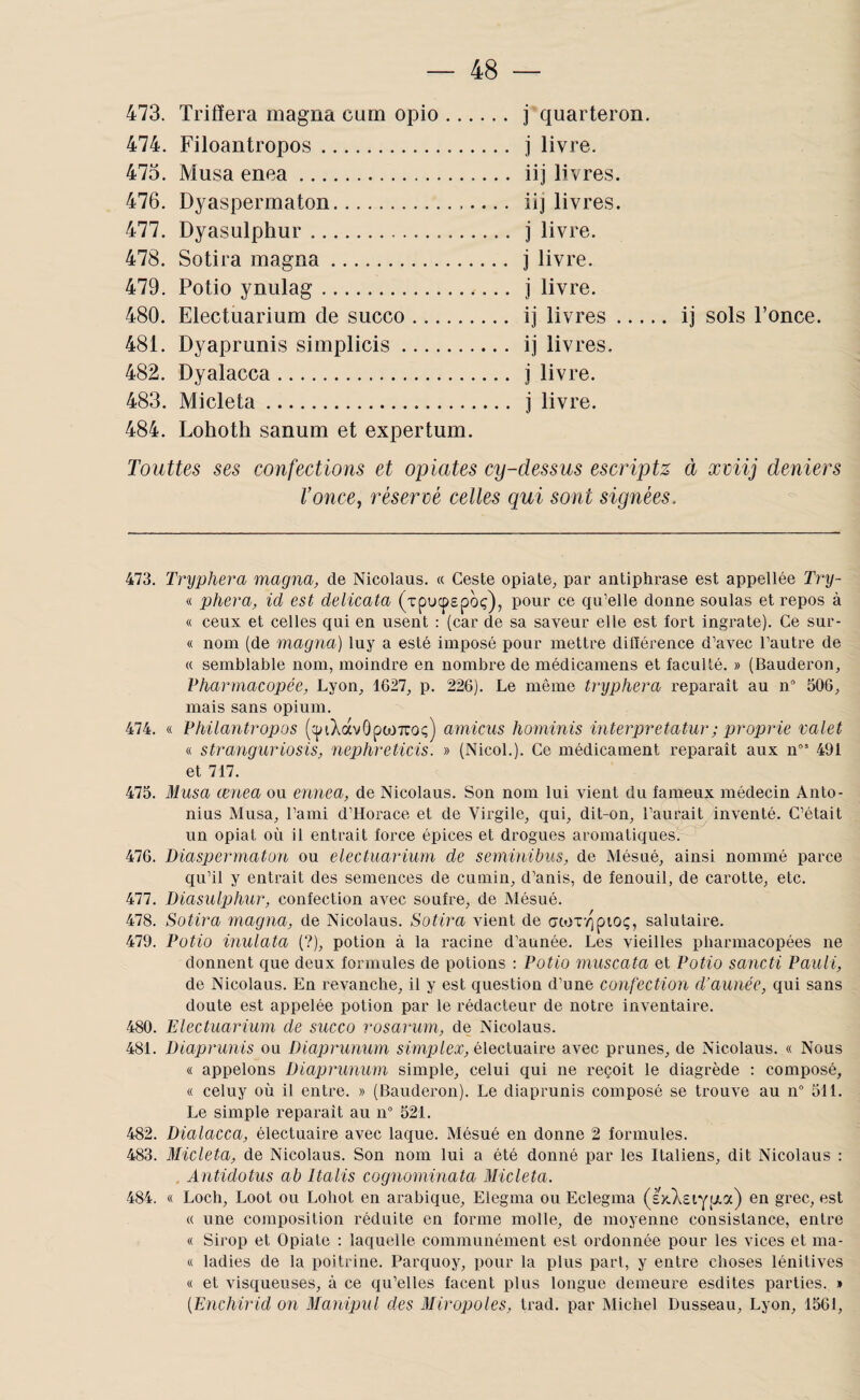 473. Trifïera magna cum opio. j quarteron. 474. Filoantropos. j livre. 473. Musa enea. iij livres. 476. Dyaspermaton. iij livres. 477. Dyasulphur. j livre. 478. Sotira magna. j livre. 479. Potio ynulag. j livre. 480. Electuarium de succo. ij livres ... 481. Dyaprunis simplicis. ij livres. 482. Dyalacca. j livre. 483. Micleta. j livre. 484. Lohoth sanum et expertum. ij sols l’once. Touttes ses confections et optâtes cy-dessus escriptz à xviij deniers Vonce, réservé celles qui sont signées. il'3. Tryphera magna, de Nicolaus. « Geste opiate^ par antiphrase est appellée Try- « pliera, id est delicata (xpucpspoç), pour ce qu’elle donne soûlas et repos à « ceux et celles qui en usent : (car de sa saveur elle est fort ingrate). Ce sur- « nom (de magna) luy a esté imposé pour mettre différence d’avec l’autre de « semblable nom, moindre en nombre de médicamens et faculté. » (Bauderon, Pharmacopée, Lyon, 1627, p. 226). Le même tryphera reparaît au 11° 506, mais sans opium. 474. « Philantropos (cpiXàvôpcoTTOç) amicus hominis interjjretatur; proprie valet « stranguriosis, nephreticis. » (NicoL). Ce médicament reparaît aux n” 491 et 717. 475. Musa ænea ou ennea, de Nîcolaus. Son nom luî vîent du fameux médecin Anto- nius Musa, l’ami d’Horace et de Virgile, qui, dit-on, l’aurait^inventé. C’était un opiat où il entrait force épices et drogues aromatiques.-^ 476. Diaspermaton ou electuarium de seminibus, de Mésué, ainsi nommé parce qu’il y entrait des semences de cumin, d’anis, de fenouil, de carotte, etc. 477. Diasuljjhur, confection avec soufre, de Mésué. 478. Sotira magna, de Nicolaus. Sotira vient de cjtox'qpioç, salutaire. 479. Potio inulata (?), potion à la racine d’aunée. Les vieilles pharmacopées ne donnent que deux formules de potions : Potio muscata et Potio sancti Pauli, de Nicolaus. En revanche, il y est question d’une confection d’aunée, qui sans doute est appelée potion par le rédacteur de notre inventaire. 480. Electuarium de succo rosarurn, de Nicolaus. 481. Diaprunis ou Diaprunum simplex, électuaire avec prunes, de Nicolaus. « Nous « appelons Diaprunum simple, celui qui ne reçoit le diagrède : composé, « celuy où il entre. » (Bauderon). Le diaprunis composé se trouve au n° 511. Le simple reparaît au 11“ 521. 482. Dialacca, électuaire avec laque. Mésué en donne 2 formules. 483. Micleta, de Nicolaus. Son nom lui a été donné par les Italiens, dit Nicolaus : . Antidotus ah Italis cognorninata Micleta. 484. « Loch, Loot ou Lohot en arabique, Elegma ou Eclegma (£x}\£iYfj!.a) en grec, est « une composition réduite en forme molle, de moyenne consistance, entre « Sirop et Opiate : laquelle communément est ordonnée pour les vices et ma- « ladies de la poitrine. Parquoy, pour la plus part, y entre choses lénitives « et visqueuses, à ce qu’elles facent plus longue demeure esdites parties. » {Enchirid on Manipul des Miropoles, trad. par Michel Dusseau, Lyon, 1561,