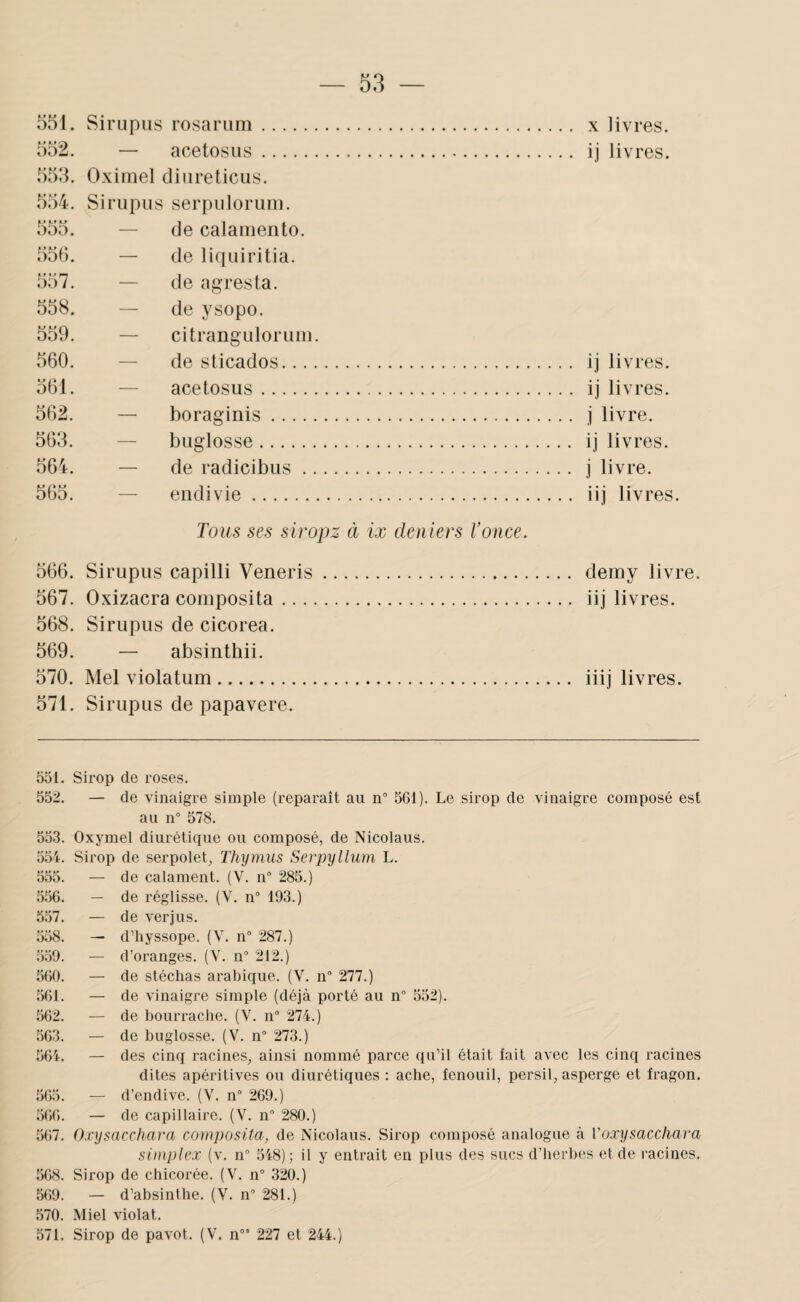 IL> 1 001. Sirtipus rosarum. 552. — acetosus. 5o.3. Oximel cliureticiis. 554. Sirupus serpuloruni. 555. — de calamento. 555. — de liquiritia. 557. — de agrès ta. 558. — de ysopo. 559. — citranguloruiM. 560. — de sticados. .. ij livres. 561. — acetosus . . . ij livres. 562. — boraginis. .. j livre. 563. — buglosse. .. ij livres. 564. — de radicibus. .. j livre. 565. — eiidivie. .. iij livres. Tous ses siropz à ix deniers l’once. 566. Sirupus capilli Veneris. 567. Oxizacra composita. 568. Sirupus de cicorea. 569. — absinthii. 570. Mel violatum. 571. Sirupus de papavere. 551. Sirop de roses. 552. — de vinaigre simple (reparaît au n° 561). Le sirop de vinaigre composé est au n 578. 553. Oxymel diurétique ou composé, de Nicolaus. 554. Sirop de serpolet. Thymus Serpyllum L. 555. — de calament. (V. n 285.) 556. — de réglisse. (V. n“ 193.) 5.57. — de verjus. 558. — d’iiyssope. (V. n° 287.) 559. — d’oranges. (V. n° 212.) 560. — de stéchas arabique. (V. n” 277.) 561. — de vinaigre simple (déjà porté au n° 552). 562. — de bourrache. (V. n 274.) 563. — de buglosse. (V. n” 273.) 564. — des cinq racines, ainsi nommé parce qu’il était fait avec les cinq racines dites apéritives ou diurétiques : ache, fenouil, persil, asperge et fragon. 565. — d’endive. (V. n° 269.) 566. — de capillaire. (V. n” 280.) 567. Oxysacchara composita, de Nicolaus. Sirop composé analogue à Voxysacchara simplex (v. n® 548); il y entrait en plus des sucs d’herbes et de racines. 568. Sirop de chicorée. (V. n° 320.) 569. — d’absinthe. (V. n 281.) 570. Miel violât. 571. Sirop de pavot. (V. n”’ 227 et 244.)