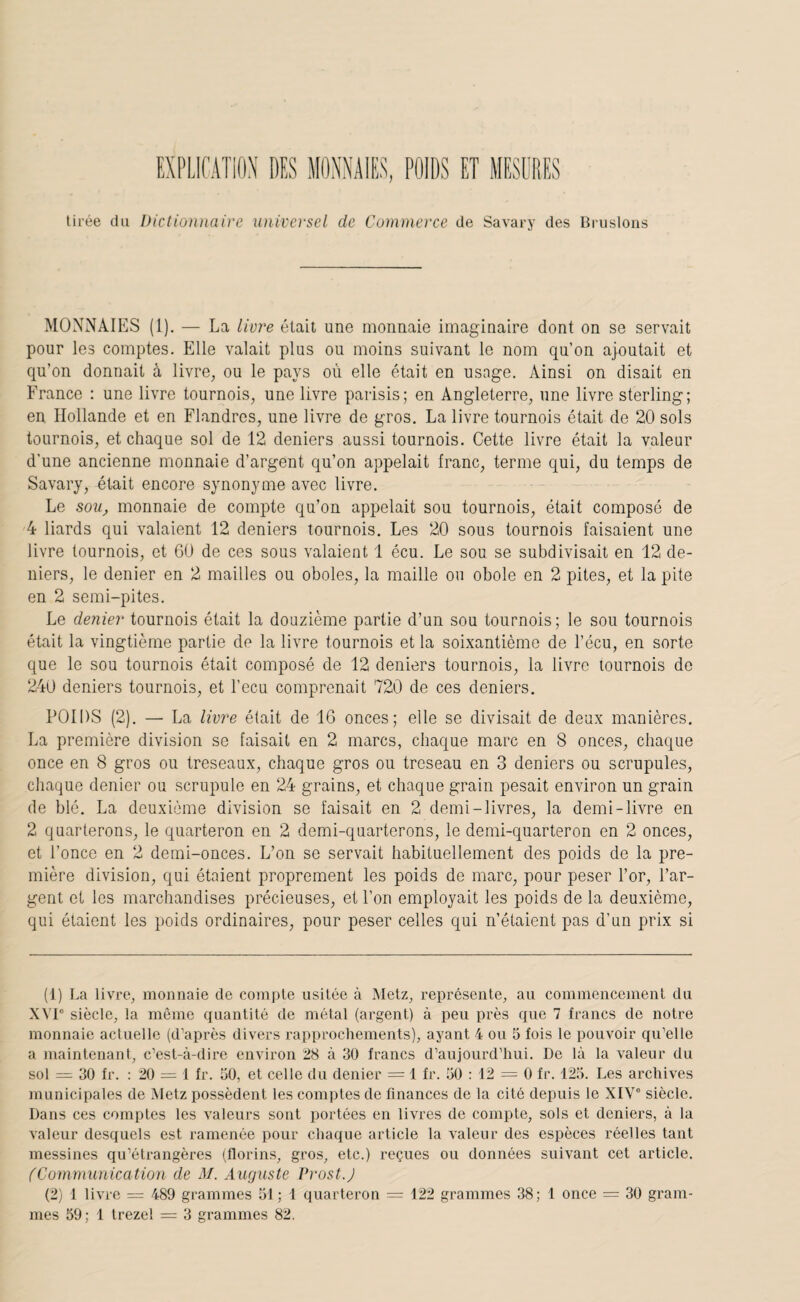 tirée du Dictionnaire universel de Commerce de Savary des Briisloiis MONNAIES (1). — La livr'e était une monnaie imaginaire dont on se servait pour les comptes. Elle valait plus ou moins suivant le nom qu’on ajoutait et qu’on donnait à livre, ou le pays où elle était en usage. Ainsi on disait en France : une livre tournois, une livre parisis; en Angleterre, une livre sterling; en Hollande et en Flandres, une livre de gros. La livre tournois était de 20 sols tournois, et chaque sol de 12 deniers aussi tournois. Cette livre était la valeur d'une ancienne monnaie d’argent qu’on appelait franc, terme qui, du temps de Savary, était encore synonyme avec livre. Le sou, monnaie de compte qu’on appelait sou tournois, était composé de 4 liards qui valaient 12 deniers tournois. Les 20 sous tournois faisaient une livre tournois, et 60 de ces sous valaient 1 écu. Le sou se subdivisait en 12 de¬ niers, le denier en 2 mailles ou oboles, la maille ou obole en 2 pites, et la pite en 2 semi-pites. Le denier tournois était la douzième partie d’un sou tournois; le sou tournois était la vingtième partie de la livre tournois et la soixantième de l’écu, en sorte que le sou tournois était composé de 12 deniers tournois, la livre tournois do 240 deniers tournois, et l’ecu comprenait 720 de ces deniers. POIDS (2). — La liv7^e était de 16 onces; elle se divisait de deux manières, La première division se faisait en 2 marcs, chaque marc en 8 onces, chaque once en 8 gros ou treseaux, chaque gros ou treseau en 3 deniers ou scrupules, chaque denier ou scrupule en 24 grains, et chaque grain pesait environ un grain de blé. La deuxième division se faisait en 2 demi-livres, la demi-livre en 2 quarterons, le quarteron en 2 demi-quarterons, le demi-quarteron en 2 onces, et l’once en 2 demi-onces. L’on se servait habituellement des poids de la pre¬ mière division, qui étaient proprement les poids de marc, pour peser l’or, l’ar¬ gent et les marchandises précieuses, et l’on employait les poids de la deuxième, qui étaient les poids ordinaires, pour peser celles qui n’étaient pas d’un prix si (1) La livre, monnaie de compte usitée à Metz, représente, au commencement du .WP siècle, la même quantité de métal (argent) à peu près que 7 francs de notre monnaie actuelle (d’après divers rapprochements), ayant 4 ou 5 fois le pouvoir qu’elle a maintenant, c’est-à-dire environ 28 à 30 francs d’aujourd’hui. De là la valeur du sol = 30 fr. : 20 = 1 fr. üO, et celle du denier = 1 fr. 50 : 12 = 0 fr. 125. Les archives municipales de Metz possèdent les comptes de finances de la cité depuis le XIV® siècle. Dans ces comptes les valeurs sont portées en livres de compte, sols et deniers, à la valeur desquels est ramenée pour chaque article la valeur des espèces réelles tant messines qu’étrangères (florins, gros, etc.) reçues ou données suivant cet article. fCommunication de M. Auguste Prost.J (2) 1 livre — 489 grammes 51 ; 1 quarteron = 122 grammes 38; 1 once — 30 gram¬