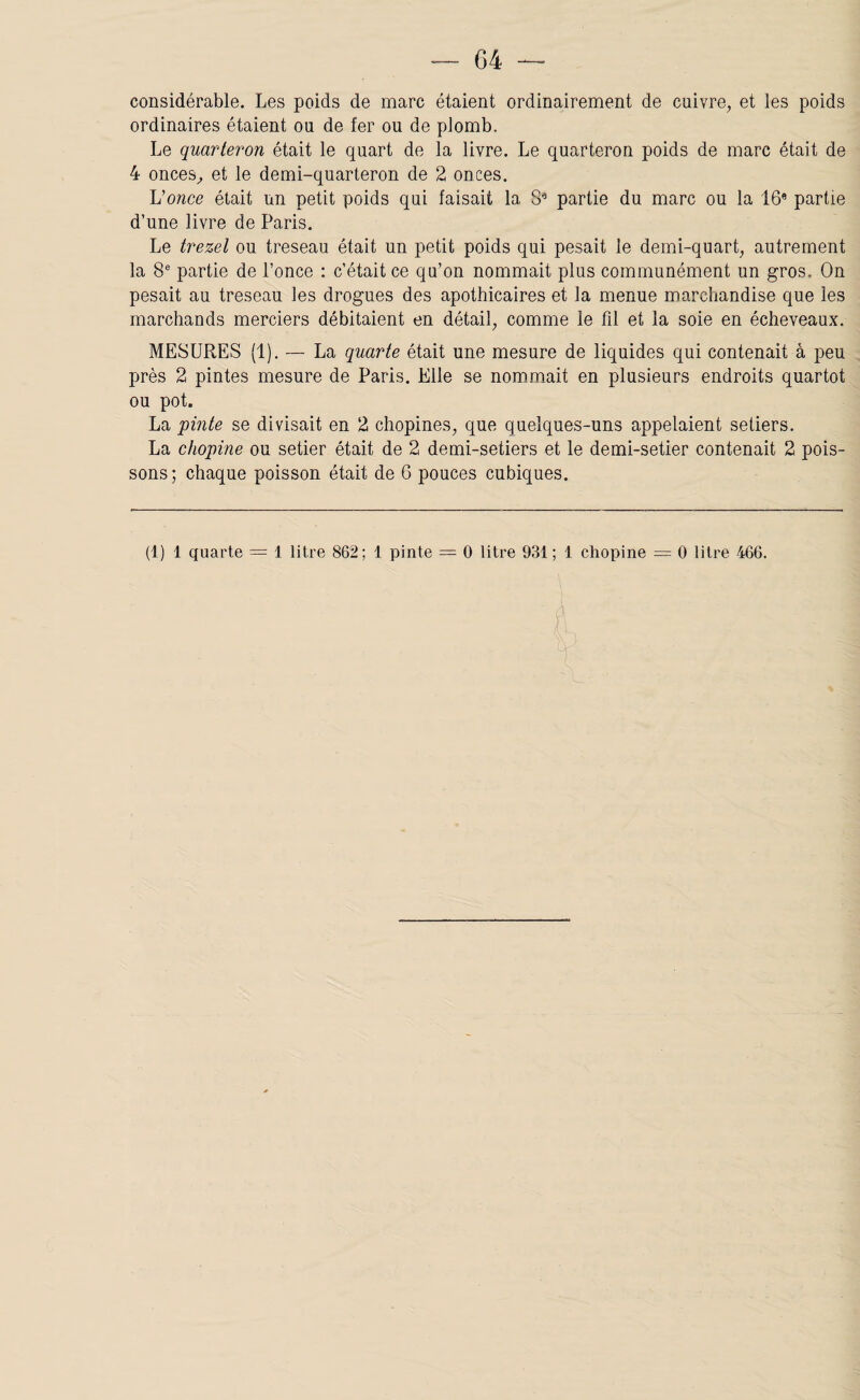 considérable. Les poids de marc étaient ordinairement de cuivre, et les poids ordinaires étaient ou de fer ou de plomb. Le quarteron était le quart de la livre. Le quarteron poids de marc était de 4 onces, et le demi-quarteron de 2 onces. Vonce était un petit poids qui faisait la 8* partie du marc ou la 16* partie d’une livre de Paris. Le trezel ou treseau était un petit poids qui pesait le demi-quart, autrement la 8* partie de Ponce : c’était ce qu’on nommait plus communément un gros. On pesait au treseau les drogues des apothicaires et la menue marchandise que les marchands merciers débitaient en détail, comme le fil et la soie en écheveaux. MESURES (1). — La quarte était une mesure de liquides qui contenait à peu près 2 pintes mesure de Paris. Elle se nommait en plusieurs endroits quartot ou pot. La pinte se divisait en 2 chopines, que quelques-uns appelaient setiers. La chopine ou setier était de 2 demi-setiers et le demi-setier contenait 2 pois¬ sons ; chaque poisson était de 6 pouces cubiques. (1) 1 quarte = 1 litre 862; 1 pinte = O litre 931; 1 chopine = O litre 466.