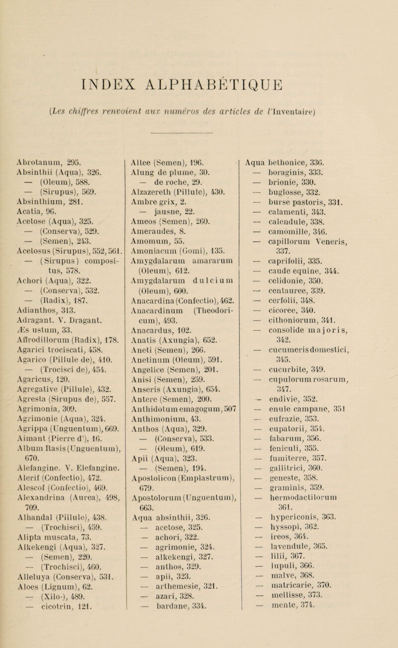 INDEX ALPHABÉTIQUE {Les chiffres renvoieid aux numéros des articles de ^Inventaire) Abrolanuin, 295. Absinlliii (.Vqua), 32G. — (Olenm), 588. — (Sirupus), 5G9. Absinlhium, 281. Acatia, 9G. Acetose (Aqua), 325. — (Conserva), 529. — (Semen), 243. Acelosus (Sirupus), 552,5G1. — (Sirupus) composi- tus, 578. Achori (Aqua), 322. — (Conserva), 532. — (Radix), 187. Adianthos, 313. Adragant. V. Dragant. Æs ustuin, 33. Atlrodillorum (Radix), 178. Agarici trociscati, 458. Agarico (Pillule de),. 410. — (Trocisci de), 454. .\garicus, 120. Agrégative (Pillule), 432. Agresta (Sirupus de), 557. Agrimonia, 309. Agrimonie (Aqua), 324. Agrippa (Unguentum), 669. .Vimant (Pierre d’), IG. .\lbum Rasis(Unguentum), G70. Alefangine. V. Elefangine. .Alerif (Confectio), 472. Alescof (Confectio), 4G9. Alexandrina (Aurea), 498, 709. Alhandal (Pillule), 438. — (Trochisci), 459. Alipta muscata, 73. Alkekengi (Aqua), 327. — (Semen), 220. — (Trochisci), 4G0. Alleluya (Conserva), 531. Aloes (Lignum), 62. — (Xilo-), 489. — cicotrin, 121. Altee (Semen), 196. Alung de plume, 30. — de roche, 29. Alzazeretli (Pillule), 430. Ambre grix, 2. — jausne, 22. Ameos (Semen), 2G0. Ameraudes, 8. Amomum, 55. Amoniacum (Gomi), 135. Amygdalarum amararum (Oleum), 612. .Vmygdalarum d u 1 c i u m (Oleum), 600. .Vnacardina (Confectio), 462. Anacardinum (Tlieodori- cum), 493. Anacardus, 102. Anatis (Axungia), 652. Aneti (Semen), 266. Anetinum (Oleum), 591. Angelice (Semen), 201. Anisi (Semen), 259. Anseris (Axungia), 654. Antere (Semen), 200. Anthidotum emagogum, 507 Anthimonium, 43. Anthos (Aqua), 329. — (Con.serva), 533. — (Oleum), 619. Apii (Aqua), 323. — (Semen), 194. Apostolicon (Emplastrum), 679. Apostolorum (Unguentum), 663. Aqua absinthii, 326. — acetose, 325. — achori, 322. — agrimonie, 324. — alkekengi, 327. — anthos, 329. — apii, 323. — arthemesie, 321. — azari, 328. — bardane, 334. Aqua betbonice, 336. — boraginis, 333. — brionie, 330. — buglosse, 332. — burse pastoris, 331. — calamenti, 343. — caleiidule, 338. — camomille, 346. — capillorum Veneris, 337. — caprifolii, 335. — caude equine, 344. — celidonie, 350. — cenlauree, 339. — cerfolii, 348. — cicoree, 340. — cithoniorum, 341. — consolide majoris, 342. — cucumerisdomestici, 345. — cucurbite, 349. — cupulorumrosarum, 347. ~ endivie, 352. — enule campane, 351 — eufrazie, 353. — eupatorii, 354. — fabarum, 356. — feniculi, 355. — fumiterre, 357. — gallitrici, 360. — geneste, 358. — graminis, 359. — hermodactilorum 361. — hypericonis, 363. — hyssopi, 362. — ireos, 364. — lavendule, 365. — lilii, 367. — lupuli, 366. — malve, 368. — matricarie, 370. — mellisse, 373. — mente, 374.